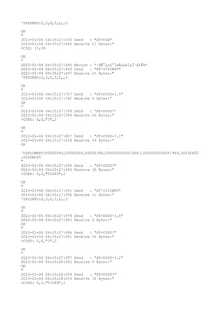 ^SYSINFO:2,3,0,5,1,,5

OK
"
2013-01-04 04:15:27:333 Send   : "AT+CSQ"
2013-01-04 04:15:27:440 Receive 21 Bytes:"
+CSQ: 11,99

OK
"
2013-01-04 04:15:27:445 Record : "²éÑ¯µ±Ç°ÍøÂçµÄÏµÍ³Ä£Ê½"
2013-01-04 04:15:27:459 Send   : "AT^SYSINFO"
2013-01-04 04:15:27:647 Receive 31 Bytes:"
^SYSINFO:2,3,0,5,1,,5

OK
"
2013-01-04 04:15:27:757   Send   : "AT+COPS=3,0"
2013-01-04 04:15:27:762   Receive 6 Bytes:"
OK
"
2013-01-04 04:15:27:769   Send   : "AT+COPS?
"
2013-01-04 04:15:27:784   Receive 26 Bytes:"
+COPS: 0,0,"3",2

OK
"
2013-01-04 04:15:27:807 Send   : "AT+COPS=3,2"
2013-01-04 04:15:27:918 Receive 99 Bytes:"
OK

^DSFLOWRPT:00000064,00000D04,0000638A,000000000001DFE3,00000000000F194D,0003E800
,000DAC00
"
2013-01-04 04:15:27:940 Send   : "AT+COPS?
"
2013-01-04 04:15:27:944 Receive 30 Bytes:"
+COPS: 0,2,"51089",2

OK
"
2013-01-04 04:15:27:951 Send   : "AT^SYSINFO"
2013-01-04 04:15:27:956 Receive 31 Bytes:"
^SYSINFO:2,3,0,5,1,,5

OK
"
2013-01-04 04:15:27:978   Send   : "AT+COPS=3,0"
2013-01-04 04:15:27:983   Receive 6 Bytes:"
OK
"
2013-01-04 04:15:27:986   Send   : "AT+COPS?
"
2013-01-04 04:15:27:991   Receive 26 Bytes:"
+COPS: 0,0,"3",2

OK
"
2013-01-04 04:15:27:997   Send   : "AT+COPS=3,2"
2013-01-04 04:15:28:001   Receive 6 Bytes:"
OK
"
2013-01-04 04:15:28:009   Send   : "AT+COPS?
"
2013-01-04 04:15:28:014   Receive 30 Bytes:"
+COPS: 0,2,"51089",2
 