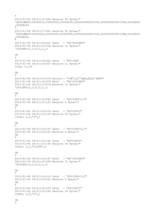 "
2013-01-04 04:51:15:960 Receive 93 Bytes:"
^DSFLOWRPT:000002C2,00000000,00000000,000000000006726D,000000000085159B,0003E800
,000DAC00
"
2013-01-04 04:51:17:961 Receive 93 Bytes:"
^DSFLOWRPT:000002C4,00000000,00000000,000000000006726D,000000000085159B,0003E800
,000DAC00
"
2013-01-04 04:51:19:021 Send   : "AT^SYSINFO"
2013-01-04 04:51:19:036 Receive 31 Bytes:"
^SYSINFO:2,3,0,5,1,,5

OK
"
2013-01-04 04:51:19:052 Send   : "AT+CSQ"
2013-01-04 04:51:19:057 Receive 21 Bytes:"
+CSQ: 11,99

OK
"
2013-01-04 04:51:19:070 Record : "²éÑ¯µ±Ç°ÍøÂçµÄÏµÍ³Ä£Ê½"
2013-01-04 04:51:19:070 Send   : "AT^SYSINFO"
2013-01-04 04:51:19:074 Receive 31 Bytes:"
^SYSINFO:2,3,0,5,1,,5

OK
"
2013-01-04 04:51:19:092   Send   : "AT+COPS=3,0"
2013-01-04 04:51:19:123   Receive 6 Bytes:"
OK
"
2013-01-04 04:51:19:124   Send   : "AT+COPS?
"
2013-01-04 04:51:19:130   Receive 26 Bytes:"
+COPS: 0,0,"3",2

OK
"
2013-01-04 04:51:19:137   Send   : "AT+COPS=3,2"
2013-01-04 04:51:19:152   Receive 6 Bytes:"
OK
"
2013-01-04 04:51:19:156   Send   : "AT+COPS?
"
2013-01-04 04:51:19:160   Receive 30 Bytes:"
+COPS: 0,2,"51089",2

OK
"
2013-01-04 04:51:19:197 Send   : "AT^SYSINFO"
2013-01-04 04:51:19:200 Receive 31 Bytes:"
^SYSINFO:2,3,0,5,1,,5

OK
"
2013-01-04 04:51:19:214   Send   : "AT+COPS=3,0"
2013-01-04 04:51:19:222   Receive 6 Bytes:"
OK
"
2013-01-04 04:51:19:239   Send   : "AT+COPS?
"
2013-01-04 04:51:19:244   Receive 26 Bytes:"
+COPS: 0,0,"3",2

OK
"
 