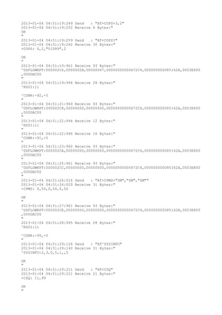 2013-01-04 04:51:19:249   Send   : "AT+COPS=3,2"
2013-01-04 04:51:19:252   Receive 6 Bytes:"
OK
"
2013-01-04 04:51:19:259   Send   : "AT+COPS?
"
2013-01-04 04:51:19:262   Receive 30 Bytes:"
+COPS: 0,2,"51089",2

OK
"
2013-01-04 04:51:19:961 Receive 93 Bytes:"
^DSFLOWRPT:000002C6,0000002B,00000047,00000000000672C4,000000000085162A,0003E800
,000DAC00
"
2013-01-04 04:51:19:994 Receive 28 Bytes:"
^RSSI:11

^CSNR:-92,-5
"
2013-01-04 04:51:21:960 Receive 93 Bytes:"
^DSFLOWRPT:000002C8,00000000,00000000,00000000000672C4,000000000085162A,0003E800
,000DAC00
"
2013-01-04 04:51:22:994 Receive 12 Bytes:"
^RSSI:11
"
2013-01-04 04:51:22:996 Receive 16 Bytes:"
^CSNR:-91,-5
"
2013-01-04 04:51:23:960 Receive 93 Bytes:"
^DSFLOWRPT:000002CA,00000000,00000000,00000000000672C4,000000000085162A,0003E800
,000DAC00
"
2013-01-04 04:51:25:961 Receive 93 Bytes:"
^DSFLOWRPT:000002CC,00000000,00000000,00000000000672C4,000000000085162A,0003E800
,000DAC00
"
2013-01-04 04:51:26:014 Send   : "AT+CPMS="SM","SM","SM""
2013-01-04 04:51:26:020 Receive 31 Bytes:"
+CPMS: 0,50,0,50,0,50

OK
"
2013-01-04 04:51:27:961 Receive 93 Bytes:"
^DSFLOWRPT:000002CE,00000000,00000000,00000000000672C4,000000000085162A,0003E800
,000DAC00
"
2013-01-04 04:51:28:995 Receive 28 Bytes:"
^RSSI:11

^CSNR:-95,-5
"
2013-01-04 04:51:29:126 Send   : "AT^SYSINFO"
2013-01-04 04:51:29:140 Receive 31 Bytes:"
^SYSINFO:2,3,0,5,1,,5

OK
"
2013-01-04 04:51:29:211 Send   : "AT+CSQ"
2013-01-04 04:51:29:221 Receive 21 Bytes:"
+CSQ: 11,99

OK
"
 