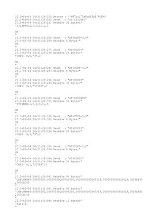 2013-01-04 04:51:29:225 Record : "²éÑ¯µ±Ç°ÍøÂçµÄÏµÍ³Ä£Ê½"
2013-01-04 04:51:29:225 Send   : "AT^SYSINFO"
2013-01-04 04:51:29:231 Receive 31 Bytes:"
^SYSINFO:2,3,0,5,1,,5

OK
"
2013-01-04 04:51:29:255   Send   : "AT+COPS=3,0"
2013-01-04 04:51:29:269   Receive 6 Bytes:"
OK
"
2013-01-04 04:51:29:271   Send   : "AT+COPS?
"
2013-01-04 04:51:29:276   Receive 26 Bytes:"
+COPS: 0,0,"3",2

OK
"
2013-01-04 04:51:29:281   Send   : "AT+COPS=3,2"
2013-01-04 04:51:29:284   Receive 6 Bytes:"
OK
"
2013-01-04 04:51:29:292   Send   : "AT+COPS?
"
2013-01-04 04:51:29:295   Receive 30 Bytes:"
+COPS: 0,2,"51089",2

OK
"
2013-01-04 04:51:29:305 Send   : "AT^SYSINFO"
2013-01-04 04:51:29:311 Receive 31 Bytes:"
^SYSINFO:2,3,0,5,1,,5

OK
"
2013-01-04 04:51:29:318   Send   : "AT+COPS=3,0"
2013-01-04 04:51:29:324   Receive 6 Bytes:"
OK
"
2013-01-04 04:51:29:330   Send   : "AT+COPS?
"
2013-01-04 04:51:29:336   Receive 26 Bytes:"
+COPS: 0,0,"3",2

OK
"
2013-01-04 04:51:29:354   Send   : "AT+COPS=3,2"
2013-01-04 04:51:29:359   Receive 6 Bytes:"
OK
"
2013-01-04 04:51:29:364   Send   : "AT+COPS?
"
2013-01-04 04:51:29:369   Receive 30 Bytes:"
+COPS: 0,2,"51089",2

OK
"
2013-01-04 04:51:29:961 Receive 93 Bytes:"
^DSFLOWRPT:000002D0,00000000,00000000,00000000000672C4,000000000085162A,0003E800
,000DAC00
"
2013-01-04 04:51:31:961 Receive 93 Bytes:"
^DSFLOWRPT:000002D2,00000000,00000000,00000000000672C4,000000000085162A,0003E800
,000DAC00
"
2013-01-04 04:51:31:996 Receive 12 Bytes:"
^RSSI:11
"
 