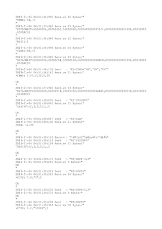 2013-01-04 04:51:31:996 Receive 16 Bytes:"
^CSNR:-94,-5
"
2013-01-04 04:51:33:962 Receive 93 Bytes:"
^DSFLOWRPT:000002D4,00000000,00000000,00000000000672C4,000000000085162A,0003E800
,000DAC00
"
2013-01-04 04:51:34:996 Receive 12 Bytes:"
^RSSI:11
"
2013-01-04 04:51:34:998 Receive 16 Bytes:"
^CSNR:-90,-5
"
2013-01-04 04:51:35:960 Receive 93 Bytes:"
^DSFLOWRPT:000002D6,00000C04,00000196,0000000000068ACD,0000000000851956,0003E800
,000DAC00
"
2013-01-04 04:51:36:136 Send   : "AT+CPMS="SM","SM","SM""
2013-01-04 04:51:36:142 Receive 31 Bytes:"
+CPMS: 0,50,0,50,0,50

OK
"
2013-01-04 04:51:37:965 Receive 93 Bytes:"
^DSFLOWRPT:000002D8,00001074,00025392,000000000006ABB5,000000000089C07B,0003E800
,000DAC00
"
2013-01-04 04:51:39:036 Send   : "AT^SYSINFO"
2013-01-04 04:51:39:040 Receive 31 Bytes:"
^SYSINFO:2,3,0,5,1,,5

OK
"
2013-01-04 04:51:39:057 Send   : "AT+CSQ"
2013-01-04 04:51:39:100 Receive 21 Bytes:"
+CSQ: 11,99

OK
"
2013-01-04 04:51:39:113 Record : "²éÑ¯µ±Ç°ÍøÂçµÄÏµÍ³Ä£Ê½"
2013-01-04 04:51:39:113 Send   : "AT^SYSINFO"
2013-01-04 04:51:39:154 Receive 31 Bytes:"
^SYSINFO:2,3,0,5,1,,5

OK
"
2013-01-04 04:51:39:176   Send   : "AT+COPS=3,0"
2013-01-04 04:51:39:216   Receive 6 Bytes:"
OK
"
2013-01-04 04:51:39:219   Send   : "AT+COPS?
"
2013-01-04 04:51:39:225   Receive 26 Bytes:"
+COPS: 0,0,"3",2

OK
"
2013-01-04 04:51:39:232   Send   : "AT+COPS=3,2"
2013-01-04 04:51:39:276   Receive 6 Bytes:"
OK
"
2013-01-04 04:51:39:299   Send   : "AT+COPS?
"
2013-01-04 04:51:39:303   Receive 30 Bytes:"
+COPS: 0,2,"51089",2
 