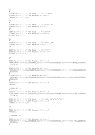 OK
"
2013-01-04 04:51:39:314 Send   : "AT^SYSINFO"
2013-01-04 04:51:39:384 Receive 31 Bytes:"
^SYSINFO:2,3,0,5,1,,5

OK
"
2013-01-04 04:51:39:395   Send   : "AT+COPS=3,0"
2013-01-04 04:51:39:400   Receive 6 Bytes:"
OK
"
2013-01-04 04:51:39:403   Send   : "AT+COPS?
"
2013-01-04 04:51:39:426   Receive 26 Bytes:"
+COPS: 0,0,"3",2

OK
"
2013-01-04 04:51:39:430   Send   : "AT+COPS=3,2"
2013-01-04 04:51:39:443   Receive 6 Bytes:"
OK
"
2013-01-04 04:51:39:452   Send   : "AT+COPS?
"
2013-01-04 04:51:39:471   Receive 30 Bytes:"
+COPS: 0,2,"51089",2

OK
"
2013-01-04 04:51:39:964 Receive 93 Bytes:"
^DSFLOWRPT:000002DA,00001ACC,0004100A,000000000006E14D,000000000091E08F,0003E800
,000DAC00
"
2013-01-04 04:51:41:963 Receive 93 Bytes:"
^DSFLOWRPT:000002DC,00001C74,0003D5AC,0000000000071A36,0000000000998BE8,0003E800
,000DAC00
"
2013-01-04 04:51:43:979 Receive 93 Bytes:"
^DSFLOWRPT:000002DE,00001CF9,0003DD0A,0000000000075428,0000000000A145FC,0003E800
,000DAC00
"
2013-01-04 04:51:44:008 Receive 28 Bytes:"
^RSSI:11

^CSNR:-97,-5
"
2013-01-04 04:51:45:962 Receive 93 Bytes:"
^DSFLOWRPT:000002E0,0000002E,000000FC,0000000000075484,0000000000A147F4,0003E800
,000DAC00
"
2013-01-04 04:51:46:578 Send   : "AT+CPMS="SM","SM","SM""
2013-01-04 04:51:46:585 Receive 31 Bytes:"
+CPMS: 0,50,0,50,0,50

OK
"
2013-01-04 04:51:47:001 Receive 28 Bytes:"
^RSSI:11

^CSNR:-91,-5
"
2013-01-04 04:51:47:966 Receive 93 Bytes:"
^DSFLOWRPT:000002E2,00000000,00000000,0000000000075484,0000000000A147F4,0003E800
,000DAC00
"
 