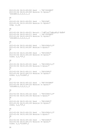 2013-01-04 04:51:49:043 Send   : "AT^SYSINFO"
2013-01-04 04:51:49:049 Receive 31 Bytes:"
^SYSINFO:2,3,0,5,1,,5

OK
"
2013-01-04 04:51:49:052 Send   : "AT+CSQ"
2013-01-04 04:51:49:056 Receive 21 Bytes:"
+CSQ: 11,99

OK
"
2013-01-04 04:51:49:071 Record : "²éÑ¯µ±Ç°ÍøÂçµÄÏµÍ³Ä£Ê½"
2013-01-04 04:51:49:071 Send   : "AT^SYSINFO"
2013-01-04 04:51:49:074 Receive 31 Bytes:"
^SYSINFO:2,3,0,5,1,,5

OK
"
2013-01-04 04:51:49:083   Send   : "AT+COPS=3,0"
2013-01-04 04:51:49:087   Receive 6 Bytes:"
OK
"
2013-01-04 04:51:49:090   Send   : "AT+COPS?
"
2013-01-04 04:51:49:100   Receive 26 Bytes:"
+COPS: 0,0,"3",2

OK
"
2013-01-04 04:51:49:101   Send   : "AT+COPS=3,2"
2013-01-04 04:51:49:106   Receive 6 Bytes:"
OK
"
2013-01-04 04:51:49:111   Send   : "AT+COPS?
"
2013-01-04 04:51:49:114   Receive 30 Bytes:"
+COPS: 0,2,"51089",2

OK
"
2013-01-04 04:51:49:122 Send   : "AT^SYSINFO"
2013-01-04 04:51:49:126 Receive 31 Bytes:"
^SYSINFO:2,3,0,5,1,,5

OK
"
2013-01-04 04:51:49:132   Send   : "AT+COPS=3,0"
2013-01-04 04:51:49:136   Receive 6 Bytes:"
OK
"
2013-01-04 04:51:49:141   Send   : "AT+COPS?
"
2013-01-04 04:51:49:149   Receive 26 Bytes:"
+COPS: 0,0,"3",2

OK
"
2013-01-04 04:51:49:155   Send   : "AT+COPS=3,2"
2013-01-04 04:51:49:158   Receive 6 Bytes:"
OK
"
2013-01-04 04:51:49:166   Send   : "AT+COPS?
"
2013-01-04 04:51:49:172   Receive 30 Bytes:"
+COPS: 0,2,"51089",2

OK
 
