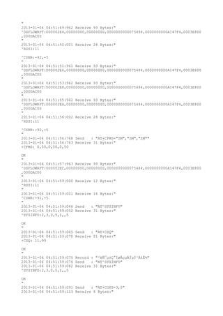 "
2013-01-04 04:51:49:962 Receive 93 Bytes:"
^DSFLOWRPT:000002E4,00000000,00000000,0000000000075484,0000000000A147F4,0003E800
,000DAC00
"
2013-01-04 04:51:50:001 Receive 28 Bytes:"
^RSSI:11

^CSNR:-92,-5
"
2013-01-04 04:51:51:961 Receive 93 Bytes:"
^DSFLOWRPT:000002E6,00000000,00000000,0000000000075484,0000000000A147F4,0003E800
,000DAC00
"
2013-01-04 04:51:53:962 Receive 93 Bytes:"
^DSFLOWRPT:000002E8,00000000,00000000,0000000000075484,0000000000A147F4,0003E800
,000DAC00
"
2013-01-04 04:51:55:962 Receive 93 Bytes:"
^DSFLOWRPT:000002EA,00000000,00000000,0000000000075484,0000000000A147F4,0003E800
,000DAC00
"
2013-01-04 04:51:56:002 Receive 28 Bytes:"
^RSSI:11

^CSNR:-92,-5
"
2013-01-04 04:51:56:768 Send   : "AT+CPMS="SM","SM","SM""
2013-01-04 04:51:56:783 Receive 31 Bytes:"
+CPMS: 0,50,0,50,0,50

OK
"
2013-01-04 04:51:57:963 Receive 93 Bytes:"
^DSFLOWRPT:000002EC,00000000,00000000,0000000000075484,0000000000A147F4,0003E800
,000DAC00
"
2013-01-04 04:51:59:000 Receive 12 Bytes:"
^RSSI:11
"
2013-01-04 04:51:59:001 Receive 16 Bytes:"
^CSNR:-91,-5
"
2013-01-04 04:51:59:046 Send   : "AT^SYSINFO"
2013-01-04 04:51:59:052 Receive 31 Bytes:"
^SYSINFO:2,3,0,5,1,,5

OK
"
2013-01-04 04:51:59:065 Send   : "AT+CSQ"
2013-01-04 04:51:59:070 Receive 21 Bytes:"
+CSQ: 11,99

OK
"
2013-01-04 04:51:59:075 Record : "²éÑ¯µ±Ç°ÍøÂçµÄÏµÍ³Ä£Ê½"
2013-01-04 04:51:59:076 Send   : "AT^SYSINFO"
2013-01-04 04:51:59:082 Receive 31 Bytes:"
^SYSINFO:2,3,0,5,1,,5

OK
"
2013-01-04 04:51:59:091 Send   : "AT+COPS=3,0"
2013-01-04 04:51:59:113 Receive 6 Bytes:"
 