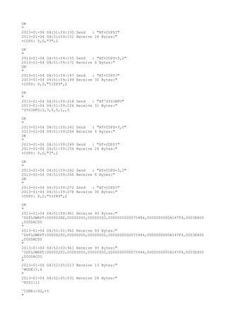 OK
"
2013-01-04 04:51:59:133 Send   : "AT+COPS?
"
2013-01-04 04:51:59:152 Receive 26 Bytes:"
+COPS: 0,0,"3",2

OK
"
2013-01-04 04:51:59:155   Send   : "AT+COPS=3,2"
2013-01-04 04:51:59:172   Receive 6 Bytes:"
OK
"
2013-01-04 04:51:59:187   Send   : "AT+COPS?
"
2013-01-04 04:51:59:199   Receive 30 Bytes:"
+COPS: 0,2,"51089",2

OK
"
2013-01-04 04:51:59:218 Send   : "AT^SYSINFO"
2013-01-04 04:51:59:226 Receive 31 Bytes:"
^SYSINFO:2,3,0,5,1,,5

OK
"
2013-01-04 04:51:59:241   Send   : "AT+COPS=3,0"
2013-01-04 04:51:59:244   Receive 6 Bytes:"
OK
"
2013-01-04 04:51:59:249   Send   : "AT+COPS?
"
2013-01-04 04:51:59:256   Receive 26 Bytes:"
+COPS: 0,0,"3",2

OK
"
2013-01-04 04:51:59:262   Send   : "AT+COPS=3,2"
2013-01-04 04:51:59:266   Receive 6 Bytes:"
OK
"
2013-01-04 04:51:59:272   Send   : "AT+COPS?
"
2013-01-04 04:51:59:278   Receive 30 Bytes:"
+COPS: 0,2,"51089",2

OK
"
2013-01-04 04:51:59:961 Receive 93 Bytes:"
^DSFLOWRPT:000002EE,00000000,00000000,0000000000075484,0000000000A147F4,0003E800
,000DAC00
"
2013-01-04 04:52:01:962 Receive 93 Bytes:"
^DSFLOWRPT:000002F0,00000000,00000000,0000000000075484,0000000000A147F4,0003E800
,000DAC00
"
2013-01-04 04:52:03:961 Receive 93 Bytes:"
^DSFLOWRPT:000002F2,00000000,00000000,0000000000075484,0000000000A147F4,0003E800
,000DAC00
"
2013-01-04 04:52:05:013 Receive 13 Bytes:"
^MODE:5,4
"
2013-01-04 04:52:05:031 Receive 28 Bytes:"
^RSSI:11

^CSNR:-92,-5
"
 