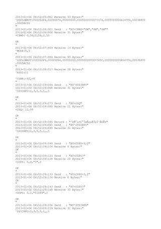2013-01-04 04:52:05:962 Receive 93 Bytes:"
^DSFLOWRPT:000002F4,00000078,00000000,0000000000075574,0000000000A147F4,0003E800
,000DAC00
"
2013-01-04 04:52:06:901 Send   : "AT+CPMS="SM","SM","SM""
2013-01-04 04:52:06:906 Receive 31 Bytes:"
+CPMS: 0,50,0,50,0,50

OK
"
2013-01-04 04:52:07:869 Receive 13 Bytes:"
^MODE:5,5
"
2013-01-04 04:52:07:964 Receive 93 Bytes:"
^DSFLOWRPT:000002F6,00000064,00000000,000000000007563C,0000000000A147F4,0003E800
,000DAC00
"
2013-01-04 04:52:08:017 Receive 28 Bytes:"
^RSSI:11

^CSNR:-92,-8
"
2013-01-04 04:52:09:064 Send   : "AT^SYSINFO"
2013-01-04 04:52:09:068 Receive 31 Bytes:"
^SYSINFO:2,3,0,5,1,,5

OK
"
2013-01-04 04:52:09:075 Send   : "AT+CSQ"
2013-01-04 04:52:09:080 Receive 21 Bytes:"
+CSQ: 11,99

OK
"
2013-01-04 04:52:09:085 Record : "²éÑ¯µ±Ç°ÍøÂçµÄÏµÍ³Ä£Ê½"
2013-01-04 04:52:09:085 Send   : "AT^SYSINFO"
2013-01-04 04:52:09:090 Receive 31 Bytes:"
^SYSINFO:2,3,0,5,1,,5

OK
"
2013-01-04 04:52:09:099   Send   : "AT+COPS=3,0"
2013-01-04 04:52:09:104   Receive 6 Bytes:"
OK
"
2013-01-04 04:52:09:123   Send   : "AT+COPS?
"
2013-01-04 04:52:09:128   Receive 26 Bytes:"
+COPS: 0,0,"3",2

OK
"
2013-01-04 04:52:09:133   Send   : "AT+COPS=3,2"
2013-01-04 04:52:09:136   Receive 6 Bytes:"
OK
"
2013-01-04 04:52:09:143   Send   : "AT+COPS?
"
2013-01-04 04:52:09:148   Receive 30 Bytes:"
+COPS: 0,2,"51089",2

OK
"
2013-01-04 04:52:09:156 Send   : "AT^SYSINFO"
2013-01-04 04:52:09:159 Receive 31 Bytes:"
^SYSINFO:2,3,0,5,1,,5
 