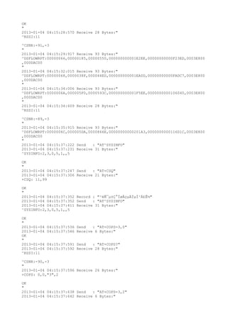 OK
"
2013-01-04 04:15:28:570 Receive 28 Bytes:"
^RSSI:11

^CSNR:-91,-3
"
2013-01-04 04:15:29:917 Receive 93 Bytes:"
^DSFLOWRPT:00000066,00000185,00000550,000000000001E2EE,00000000000F23ED,0003E800
,000DAC00
"
2013-01-04 04:15:32:015 Receive 93 Bytes:"
^DSFLOWRPT:00000068,0000038F,000044ED,000000000001EA0D,00000000000FADC7,0003E800
,000DAC00
"
2013-01-04 04:15:34:006 Receive 93 Bytes:"
^DSFLOWRPT:0000006A,000005F0,0000593C,000000000001F5EE,0000000000106040,0003E800
,000DAC00
"
2013-01-04 04:15:34:609 Receive 28 Bytes:"
^RSSI:11

^CSNR:-89,-3
"
2013-01-04 04:15:35:915 Receive 93 Bytes:"
^DSFLOWRPT:0000006C,000005DA,0000866E,00000000000201A3,0000000000116D1C,0003E800
,000DAC00
"
2013-01-04 04:15:37:222 Send   : "AT^SYSINFO"
2013-01-04 04:15:37:231 Receive 31 Bytes:"
^SYSINFO:2,3,0,5,1,,5

OK
"
2013-01-04 04:15:37:247 Send   : "AT+CSQ"
2013-01-04 04:15:37:306 Receive 21 Bytes:"
+CSQ: 11,99

OK
"
2013-01-04 04:15:37:352 Record : "²éÑ¯µ±Ç°ÍøÂçµÄÏµÍ³Ä£Ê½"
2013-01-04 04:15:37:352 Send   : "AT^SYSINFO"
2013-01-04 04:15:37:411 Receive 31 Bytes:"
^SYSINFO:2,3,0,5,1,,5

OK
"
2013-01-04   04:15:37:536 Send   : "AT+COPS=3,0"
2013-01-04   04:15:37:546 Receive 6 Bytes:"
OK
"
2013-01-04   04:15:37:591 Send   : "AT+COPS?
"
2013-01-04   04:15:37:592 Receive 28 Bytes:"
^RSSI:11

^CSNR:-90,-3
"
2013-01-04 04:15:37:596 Receive 26 Bytes:"
+COPS: 0,0,"3",2

OK
"
2013-01-04 04:15:37:638 Send   : "AT+COPS=3,2"
2013-01-04 04:15:37:642 Receive 6 Bytes:"
 