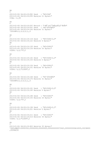OK
"
2013-01-04 04:52:19:082 Send   : "AT+CSQ"
2013-01-04 04:52:19:095 Receive 21 Bytes:"
+CSQ: 11,99

OK
"
2013-01-04 04:52:19:097 Record : "²éÑ¯µ±Ç°ÍøÂçµÄÏµÍ³Ä£Ê½"
2013-01-04 04:52:19:097 Send   : "AT^SYSINFO"
2013-01-04 04:52:19:100 Receive 31 Bytes:"
^SYSINFO:2,3,0,5,1,,5

OK
"
2013-01-04 04:52:19:118   Send   : "AT+COPS=3,0"
2013-01-04 04:52:19:122   Receive 6 Bytes:"
OK
"
2013-01-04 04:52:19:130   Send   : "AT+COPS?
"
2013-01-04 04:52:19:134   Receive 26 Bytes:"
+COPS: 0,0,"3",2

OK
"
2013-01-04 04:52:19:145   Send   : "AT+COPS=3,2"
2013-01-04 04:52:19:150   Receive 6 Bytes:"
OK
"
2013-01-04 04:52:19:156   Send   : "AT+COPS?
"
2013-01-04 04:52:19:161   Receive 30 Bytes:"
+COPS: 0,2,"51089",2

OK
"
2013-01-04 04:52:19:168 Send   : "AT^SYSINFO"
2013-01-04 04:52:19:170 Receive 31 Bytes:"
^SYSINFO:2,3,0,5,1,,5

OK
"
2013-01-04 04:52:19:181   Send   : "AT+COPS=3,0"
2013-01-04 04:52:19:185   Receive 6 Bytes:"
OK
"
2013-01-04 04:52:19:188   Send   : "AT+COPS?
"
2013-01-04 04:52:19:193   Receive 26 Bytes:"
+COPS: 0,0,"3",2

OK
"
2013-01-04 04:52:19:198   Send   : "AT+COPS=3,2"
2013-01-04 04:52:19:201   Receive 6 Bytes:"
OK
"
2013-01-04 04:52:19:211   Send   : "AT+COPS?
"
2013-01-04 04:52:19:214   Receive 30 Bytes:"
+COPS: 0,2,"51089",2

OK
"
2013-01-04 04:52:19:963 Receive 93 Bytes:"
^DSFLOWRPT:00000302,00000000,00000000,00000000000756DC,0000000000A149C0,0003E800
,000DAC00
 
