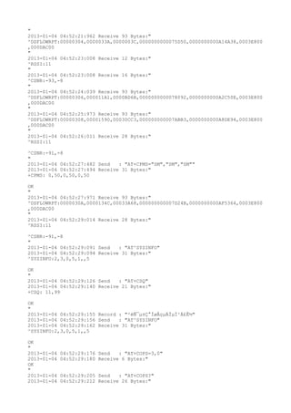 "
2013-01-04 04:52:21:962 Receive 93 Bytes:"
^DSFLOWRPT:00000304,0000033A,0000003C,0000000000075D50,0000000000A14A38,0003E800
,000DAC00
"
2013-01-04 04:52:23:008 Receive 12 Bytes:"
^RSSI:11
"
2013-01-04 04:52:23:008 Receive 16 Bytes:"
^CSNR:-93,-8
"
2013-01-04 04:52:24:039 Receive 93 Bytes:"
^DSFLOWRPT:00000306,000011A1,0000BD6B,0000000000078092,0000000000A2C50E,0003E800
,000DAC00
"
2013-01-04 04:52:25:973 Receive 93 Bytes:"
^DSFLOWRPT:00000308,00001590,00030CC3,000000000007ABB3,0000000000A8DE94,0003E800
,000DAC00
"
2013-01-04 04:52:26:011 Receive 28 Bytes:"
^RSSI:11

^CSNR:-91,-8
"
2013-01-04 04:52:27:482 Send   : "AT+CPMS="SM","SM","SM""
2013-01-04 04:52:27:494 Receive 31 Bytes:"
+CPMS: 0,50,0,50,0,50

OK
"
2013-01-04 04:52:27:971 Receive 93 Bytes:"
^DSFLOWRPT:0000030A,0000134C,00033A68,000000000007D24B,0000000000AF5364,0003E800
,000DAC00
"
2013-01-04 04:52:29:014 Receive 28 Bytes:"
^RSSI:11

^CSNR:-91,-8
"
2013-01-04 04:52:29:091 Send   : "AT^SYSINFO"
2013-01-04 04:52:29:094 Receive 31 Bytes:"
^SYSINFO:2,3,0,5,1,,5

OK
"
2013-01-04 04:52:29:126 Send   : "AT+CSQ"
2013-01-04 04:52:29:140 Receive 21 Bytes:"
+CSQ: 11,99

OK
"
2013-01-04 04:52:29:155 Record : "²éÑ¯µ±Ç°ÍøÂçµÄÏµÍ³Ä£Ê½"
2013-01-04 04:52:29:156 Send   : "AT^SYSINFO"
2013-01-04 04:52:29:162 Receive 31 Bytes:"
^SYSINFO:2,3,0,5,1,,5

OK
"
2013-01-04   04:52:29:176 Send   : "AT+COPS=3,0"
2013-01-04   04:52:29:180 Receive 6 Bytes:"
OK
"
2013-01-04   04:52:29:205 Send   : "AT+COPS?
"
2013-01-04   04:52:29:212 Receive 26 Bytes:"
 