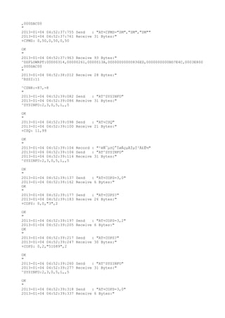 ,000DAC00
"
2013-01-04 04:52:37:755 Send   : "AT+CPMS="SM","SM","SM""
2013-01-04 04:52:37:761 Receive 31 Bytes:"
+CPMS: 0,50,0,50,0,50

OK
"
2013-01-04 04:52:37:963 Receive 93 Bytes:"
^DSFLOWRPT:00000314,00000261,0000013A,00000000000836ED,0000000000BD7E4C,0003E800
,000DAC00
"
2013-01-04 04:52:38:012 Receive 28 Bytes:"
^RSSI:11

^CSNR:-87,-8
"
2013-01-04 04:52:39:082 Send   : "AT^SYSINFO"
2013-01-04 04:52:39:086 Receive 31 Bytes:"
^SYSINFO:2,3,0,5,1,,5

OK
"
2013-01-04 04:52:39:098 Send   : "AT+CSQ"
2013-01-04 04:52:39:100 Receive 21 Bytes:"
+CSQ: 11,99

OK
"
2013-01-04 04:52:39:104 Record : "²éÑ¯µ±Ç°ÍøÂçµÄÏµÍ³Ä£Ê½"
2013-01-04 04:52:39:104 Send   : "AT^SYSINFO"
2013-01-04 04:52:39:114 Receive 31 Bytes:"
^SYSINFO:2,3,0,5,1,,5

OK
"
2013-01-04 04:52:39:137   Send   : "AT+COPS=3,0"
2013-01-04 04:52:39:162   Receive 6 Bytes:"
OK
"
2013-01-04 04:52:39:177   Send   : "AT+COPS?
"
2013-01-04 04:52:39:183   Receive 26 Bytes:"
+COPS: 0,0,"3",2

OK
"
2013-01-04 04:52:39:197   Send   : "AT+COPS=3,2"
2013-01-04 04:52:39:205   Receive 6 Bytes:"
OK
"
2013-01-04 04:52:39:217   Send   : "AT+COPS?
"
2013-01-04 04:52:39:247   Receive 30 Bytes:"
+COPS: 0,2,"51089",2

OK
"
2013-01-04 04:52:39:260 Send   : "AT^SYSINFO"
2013-01-04 04:52:39:277 Receive 31 Bytes:"
^SYSINFO:2,3,0,5,1,,5

OK
"
2013-01-04 04:52:39:318 Send   : "AT+COPS=3,0"
2013-01-04 04:52:39:337 Receive 6 Bytes:"
 