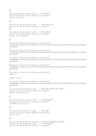 OK
"
2013-01-04 04:52:39:405 Send   : "AT+COPS?
"
2013-01-04 04:52:39:423 Receive 26 Bytes:"
+COPS: 0,0,"3",2

OK
"
2013-01-04 04:52:39:430   Send   : "AT+COPS=3,2"
2013-01-04 04:52:39:433   Receive 6 Bytes:"
OK
"
2013-01-04 04:52:39:447   Send   : "AT+COPS?
"
2013-01-04 04:52:39:472   Receive 30 Bytes:"
+COPS: 0,2,"51089",2

OK
"
2013-01-04 04:52:40:016 Receive 93 Bytes:"
^DSFLOWRPT:00000316,000002FA,00005F48,0000000000083CE1,0000000000BE3CDD,0003E800
,000DAC00
"
2013-01-04 04:52:41:983 Receive 93 Bytes:"
^DSFLOWRPT:00000318,000005AF,0000B918,000000000008483F,0000000000BFAF0D,0003E800
,000DAC00
"
2013-01-04 04:52:43:962 Receive 93 Bytes:"
^DSFLOWRPT:0000031A,0000034F,00007ADC,0000000000084EDD,0000000000C0A4C6,0003E800
,000DAC00
"
2013-01-04 04:52:45:962 Receive 93 Bytes:"
^DSFLOWRPT:0000031C,00000000,00000000,0000000000084EDD,0000000000C0A4C6,0003E800
,000DAC00
"
2013-01-04 04:52:47:016 Receive 28 Bytes:"
^RSSI:11

^CSNR:-94,-8
"
2013-01-04 04:52:47:962 Receive 93 Bytes:"
^DSFLOWRPT:0000031E,00000366,00000083,00000000000855A9,0000000000C0A5CD,0003E800
,000DAC00
"
2013-01-04 04:52:48:222 Send   : "AT+CPMS="SM","SM","SM""
2013-01-04 04:52:48:343 Receive 31 Bytes:"
+CPMS: 0,50,0,50,0,50

OK
"
2013-01-04 04:52:49:144 Send   : "AT^SYSINFO"
2013-01-04 04:52:49:152 Receive 31 Bytes:"
^SYSINFO:2,3,0,5,1,,5

OK
"
2013-01-04 04:52:49:172 Send   : "AT+CSQ"
2013-01-04 04:52:49:207 Receive 21 Bytes:"
+CSQ: 11,99

OK
"
2013-01-04 04:52:49:227 Record : "²éÑ¯µ±Ç°ÍøÂçµÄÏµÍ³Ä£Ê½"
2013-01-04 04:52:49:228 Send   : "AT^SYSINFO"
2013-01-04 04:52:49:232 Receive 31 Bytes:"
 
