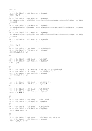 ^RSSI:11
"
2013-01-04 04:52:53:044 Receive 16 Bytes:"
^CSNR:-91,-8
"
2013-01-04 04:52:53:969 Receive 93 Bytes:"
^DSFLOWRPT:00000324,000020E8,0004B708,000000000008EE8D,0000000000D6330F,0003E800
,000DAC00
"
2013-01-04 04:52:55:974 Receive 93 Bytes:"
^DSFLOWRPT:00000326,000014E7,0002F7A1,000000000009185C,0000000000DC2252,0003E800
,000DAC00
"
2013-01-04 04:52:57:972 Receive 93 Bytes:"
^DSFLOWRPT:00000328,00000E38,00013BEF,00000000000934CD,0000000000DE9A30,0003E800
,000DAC00
"
2013-01-04 04:52:59:023 Receive 28 Bytes:"
^RSSI:11

^CSNR:-89,-8
"
2013-01-04 04:52:59:155 Send   : "AT^SYSINFO"
2013-01-04 04:52:59:172 Receive 31 Bytes:"
^SYSINFO:2,3,0,5,1,,5

OK
"
2013-01-04 04:52:59:212 Send   : "AT+CSQ"
2013-01-04 04:52:59:226 Receive 21 Bytes:"
+CSQ: 11,99

OK
"
2013-01-04 04:52:59:283 Record : "²éÑ¯µ±Ç°ÍøÂçµÄÏµÍ³Ä£Ê½"
2013-01-04 04:52:59:283 Send   : "AT^SYSINFO"
2013-01-04 04:52:59:286 Receive 31 Bytes:"
^SYSINFO:2,3,0,5,1,,5

OK
"
2013-01-04 04:52:59:383   Send   : "AT+COPS=3,0"
2013-01-04 04:52:59:435   Receive 6 Bytes:"
OK
"
2013-01-04 04:52:59:499   Send   : "AT+COPS?
"
2013-01-04 04:52:59:505   Receive 26 Bytes:"
+COPS: 0,0,"3",2

OK
"
2013-01-04 04:52:59:550   Send   : "AT+COPS=3,2"
2013-01-04 04:52:59:704   Receive 6 Bytes:"
OK
"
2013-01-04 04:52:59:730   Send   : "AT+COPS?
"
2013-01-04 04:52:59:834   Receive 30 Bytes:"
+COPS: 0,2,"51089",2

OK
"
2013-01-04 04:52:59:860 Send   : "AT+CPMS="SM","SM","SM""
2013-01-04 04:52:59:891 Receive 31 Bytes:"
+CPMS: 0,50,0,50,0,50
 