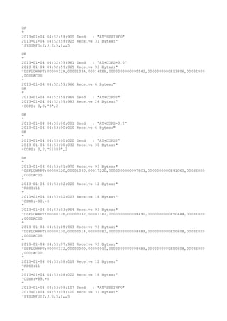 OK
"
2013-01-04 04:52:59:905 Send   : "AT^SYSINFO"
2013-01-04 04:52:59:925 Receive 31 Bytes:"
^SYSINFO:2,3,0,5,1,,5

OK
"
2013-01-04 04:52:59:961 Send   : "AT+COPS=3,0"
2013-01-04 04:52:59:965 Receive 93 Bytes:"
^DSFLOWRPT:0000032A,0000103A,00014EEB,0000000000095542,0000000000E13806,0003E800
,000DAC00
"
2013-01-04 04:52:59:966 Receive 6 Bytes:"
OK
"
2013-01-04 04:52:59:969 Send   : "AT+COPS?
"
2013-01-04 04:52:59:983 Receive 26 Bytes:"
+COPS: 0,0,"3",2

OK
"
2013-01-04 04:53:00:001   Send   : "AT+COPS=3,2"
2013-01-04 04:53:00:010   Receive 6 Bytes:"
OK
"
2013-01-04 04:53:00:020   Send   : "AT+COPS?
"
2013-01-04 04:53:00:032   Receive 30 Bytes:"
+COPS: 0,2,"51089",2

OK
"
2013-01-04 04:53:01:970 Receive 93 Bytes:"
^DSFLOWRPT:0000032C,00001040,0001722D,00000000000975C3,0000000000E41C60,0003E800
,000DAC00
"
2013-01-04 04:53:02:020 Receive 12 Bytes:"
^RSSI:11
"
2013-01-04 04:53:02:023 Receive 16 Bytes:"
^CSNR:-90,-8
"
2013-01-04 04:53:03:964 Receive 93 Bytes:"
^DSFLOWRPT:0000032E,00000767,000073F2,0000000000098491,0000000000E50444,0003E800
,000DAC00
"
2013-01-04 04:53:05:963 Receive 93 Bytes:"
^DSFLOWRPT:00000330,00000014,000000E2,00000000000984B9,0000000000E50608,0003E800
,000DAC00
"
2013-01-04 04:53:07:963 Receive 93 Bytes:"
^DSFLOWRPT:00000332,00000000,00000000,00000000000984B9,0000000000E50608,0003E800
,000DAC00
"
2013-01-04 04:53:08:019 Receive 12 Bytes:"
^RSSI:11
"
2013-01-04 04:53:08:022 Receive 16 Bytes:"
^CSNR:-89,-8
"
2013-01-04 04:53:09:107 Send   : "AT^SYSINFO"
2013-01-04 04:53:09:120 Receive 31 Bytes:"
^SYSINFO:2,3,0,5,1,,5
 
