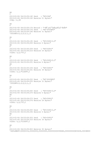 OK
"
2013-01-04 04:53:09:142 Send   : "AT+CSQ"
2013-01-04 04:53:09:162 Receive 21 Bytes:"
+CSQ: 11,99

OK
"
2013-01-04 04:53:09:176 Record : "²éÑ¯µ±Ç°ÍøÂçµÄÏµÍ³Ä£Ê½"
2013-01-04 04:53:09:176 Send   : "AT^SYSINFO"
2013-01-04 04:53:09:180 Receive 31 Bytes:"
^SYSINFO:2,3,0,5,1,,5

OK
"
2013-01-04 04:53:09:195   Send   : "AT+COPS=3,0"
2013-01-04 04:53:09:200   Receive 6 Bytes:"
OK
"
2013-01-04 04:53:09:209   Send   : "AT+COPS?
"
2013-01-04 04:53:09:216   Receive 26 Bytes:"
+COPS: 0,0,"3",2

OK
"
2013-01-04 04:53:09:226   Send   : "AT+COPS=3,2"
2013-01-04 04:53:09:231   Receive 6 Bytes:"
OK
"
2013-01-04 04:53:09:236   Send   : "AT+COPS?
"
2013-01-04 04:53:09:241   Receive 30 Bytes:"
+COPS: 0,2,"51089",2

OK
"
2013-01-04 04:53:09:252 Send   : "AT^SYSINFO"
2013-01-04 04:53:09:255 Receive 31 Bytes:"
^SYSINFO:2,3,0,5,1,,5

OK
"
2013-01-04 04:53:09:265   Send   : "AT+COPS=3,0"
2013-01-04 04:53:09:270   Receive 6 Bytes:"
OK
"
2013-01-04 04:53:09:273   Send   : "AT+COPS?
"
2013-01-04 04:53:09:276   Receive 26 Bytes:"
+COPS: 0,0,"3",2

OK
"
2013-01-04 04:53:09:283   Send   : "AT+COPS=3,2"
2013-01-04 04:53:09:294   Receive 6 Bytes:"
OK
"
2013-01-04 04:53:09:303   Send   : "AT+COPS?
"
2013-01-04 04:53:09:310   Receive 30 Bytes:"
+COPS: 0,2,"51089",2

OK
"
2013-01-04 04:53:09:963 Receive 93 Bytes:"
^DSFLOWRPT:00000334,00000000,00000000,00000000000984B9,0000000000E50608,0003E800
 