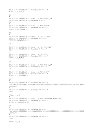 2013-01-04 04:53:19:246 Receive 26 Bytes:"
+COPS: 0,0,"3",2

OK
"
2013-01-04 04:53:19:263   Send   : "AT+COPS=3,2"
2013-01-04 04:53:19:266   Receive 6 Bytes:"
OK
"
2013-01-04 04:53:19:270   Send   : "AT+COPS?
"
2013-01-04 04:53:19:273   Receive 30 Bytes:"
+COPS: 0,2,"51089",2

OK
"
2013-01-04 04:53:19:280 Send   : "AT^SYSINFO"
2013-01-04 04:53:19:284 Receive 31 Bytes:"
^SYSINFO:2,3,0,5,1,,5

OK
"
2013-01-04 04:53:19:302   Send   : "AT+COPS=3,0"
2013-01-04 04:53:19:305   Receive 6 Bytes:"
OK
"
2013-01-04 04:53:19:311   Send   : "AT+COPS?
"
2013-01-04 04:53:19:316   Receive 26 Bytes:"
+COPS: 0,0,"3",2

OK
"
2013-01-04 04:53:19:324   Send   : "AT+COPS=3,2"
2013-01-04 04:53:19:332   Receive 6 Bytes:"
OK
"
2013-01-04 04:53:19:334   Send   : "AT+COPS?
"
2013-01-04 04:53:19:340   Receive 30 Bytes:"
+COPS: 0,2,"51089",2

OK
"
2013-01-04 04:53:19:972 Receive 93 Bytes:"
^DSFLOWRPT:0000033E,000006F6,0000139A,00000000000992A6,0000000000E52D3C,0003E800
,000DAC00
"
2013-01-04 04:53:20:031 Receive 28 Bytes:"
^RSSI:11

^CSNR:-89,-8
"
2013-01-04 04:53:20:463 Send   : "AT+CPMS="SM","SM","SM""
2013-01-04 04:53:20:531 Receive 31 Bytes:"
+CPMS: 0,50,0,50,0,50

OK
"
2013-01-04 04:53:21:962 Receive 93 Bytes:"
^DSFLOWRPT:00000340,000018AE,000394FE,000000000009C402,0000000000EC5738,0003E800
,000DAC00
"
2013-01-04 04:53:23:052 Receive 28 Bytes:"
^RSSI:11

^CSNR:-88,-8
 