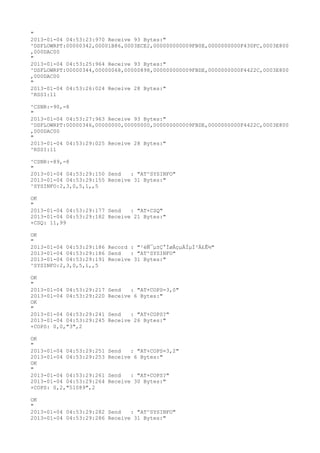 "
2013-01-04 04:53:23:970 Receive 93 Bytes:"
^DSFLOWRPT:00000342,00001B86,0003ECE2,000000000009FB0E,0000000000F430FC,0003E800
,000DAC00
"
2013-01-04 04:53:25:964 Receive 93 Bytes:"
^DSFLOWRPT:00000344,00000068,00000898,000000000009FBDE,0000000000F4422C,0003E800
,000DAC00
"
2013-01-04 04:53:26:024 Receive 28 Bytes:"
^RSSI:11

^CSNR:-90,-8
"
2013-01-04 04:53:27:963 Receive 93 Bytes:"
^DSFLOWRPT:00000346,00000000,00000000,000000000009FBDE,0000000000F4422C,0003E800
,000DAC00
"
2013-01-04 04:53:29:025 Receive 28 Bytes:"
^RSSI:11

^CSNR:-89,-8
"
2013-01-04 04:53:29:150 Send   : "AT^SYSINFO"
2013-01-04 04:53:29:155 Receive 31 Bytes:"
^SYSINFO:2,3,0,5,1,,5

OK
"
2013-01-04 04:53:29:177 Send   : "AT+CSQ"
2013-01-04 04:53:29:182 Receive 21 Bytes:"
+CSQ: 11,99

OK
"
2013-01-04 04:53:29:186 Record : "²éÑ¯µ±Ç°ÍøÂçµÄÏµÍ³Ä£Ê½"
2013-01-04 04:53:29:186 Send   : "AT^SYSINFO"
2013-01-04 04:53:29:191 Receive 31 Bytes:"
^SYSINFO:2,3,0,5,1,,5

OK
"
2013-01-04 04:53:29:217   Send   : "AT+COPS=3,0"
2013-01-04 04:53:29:220   Receive 6 Bytes:"
OK
"
2013-01-04 04:53:29:241   Send   : "AT+COPS?
"
2013-01-04 04:53:29:245   Receive 26 Bytes:"
+COPS: 0,0,"3",2

OK
"
2013-01-04 04:53:29:251   Send   : "AT+COPS=3,2"
2013-01-04 04:53:29:253   Receive 6 Bytes:"
OK
"
2013-01-04 04:53:29:261   Send   : "AT+COPS?
"
2013-01-04 04:53:29:264   Receive 30 Bytes:"
+COPS: 0,2,"51089",2

OK
"
2013-01-04 04:53:29:282 Send   : "AT^SYSINFO"
2013-01-04 04:53:29:286 Receive 31 Bytes:"
 