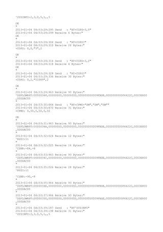^SYSINFO:2,3,0,5,1,,5

OK
"
2013-01-04 04:53:29:295   Send   : "AT+COPS=3,0"
2013-01-04 04:53:29:299   Receive 6 Bytes:"
OK
"
2013-01-04 04:53:29:304   Send   : "AT+COPS?
"
2013-01-04 04:53:29:310   Receive 26 Bytes:"
+COPS: 0,0,"3",2

OK
"
2013-01-04 04:53:29:314   Send   : "AT+COPS=3,2"
2013-01-04 04:53:29:318   Receive 6 Bytes:"
OK
"
2013-01-04 04:53:29:328   Send   : "AT+COPS?
"
2013-01-04 04:53:29:336   Receive 30 Bytes:"
+COPS: 0,2,"51089",2

OK
"
2013-01-04 04:53:29:963 Receive 93 Bytes:"
^DSFLOWRPT:00000348,00000000,00000000,000000000009FBDE,0000000000F4422C,0003E800
,000DAC00
"
2013-01-04 04:53:30:864 Send   : "AT+CPMS="SM","SM","SM""
2013-01-04 04:53:30:870 Receive 31 Bytes:"
+CPMS: 0,50,0,50,0,50

OK
"
2013-01-04 04:53:31:963 Receive 93 Bytes:"
^DSFLOWRPT:0000034A,00000000,00000000,000000000009FBDE,0000000000F4422C,0003E800
,000DAC00
"
2013-01-04 04:53:32:024 Receive 12 Bytes:"
^RSSI:11
"
2013-01-04 04:53:32:025 Receive 16 Bytes:"
^CSNR:-84,-8
"
2013-01-04 04:53:33:963 Receive 93 Bytes:"
^DSFLOWRPT:0000034C,00000000,00000000,000000000009FBDE,0000000000F4422C,0003E800
,000DAC00
"
2013-01-04 04:53:35:026 Receive 28 Bytes:"
^RSSI:11

^CSNR:-90,-8
"
2013-01-04 04:53:35:964 Receive 93 Bytes:"
^DSFLOWRPT:0000034E,00000000,00000000,000000000009FBDE,0000000000F4422C,0003E800
,000DAC00
"
2013-01-04 04:53:37:964 Receive 93 Bytes:"
^DSFLOWRPT:00000350,00000000,00000000,000000000009FBDE,0000000000F4422C,0003E800
,000DAC00
"
2013-01-04 04:53:39:187 Send   : "AT^SYSINFO"
2013-01-04 04:53:39:198 Receive 31 Bytes:"
^SYSINFO:2,3,0,5,1,,5
 