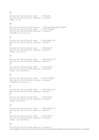 OK
"
2013-01-04 04:53:39:213 Send   : "AT+CSQ"
2013-01-04 04:53:39:216 Receive 21 Bytes:"
+CSQ: 11,99

OK
"
2013-01-04 04:53:39:225 Record : "²éÑ¯µ±Ç°ÍøÂçµÄÏµÍ³Ä£Ê½"
2013-01-04 04:53:39:225 Send   : "AT^SYSINFO"
2013-01-04 04:53:39:229 Receive 31 Bytes:"
^SYSINFO:2,3,0,5,1,,5

OK
"
2013-01-04 04:53:39:236   Send   : "AT+COPS=3,0"
2013-01-04 04:53:39:240   Receive 6 Bytes:"
OK
"
2013-01-04 04:53:39:242   Send   : "AT+COPS?
"
2013-01-04 04:53:39:251   Receive 26 Bytes:"
+COPS: 0,0,"3",2

OK
"
2013-01-04 04:53:39:255   Send   : "AT+COPS=3,2"
2013-01-04 04:53:39:258   Receive 6 Bytes:"
OK
"
2013-01-04 04:53:39:265   Send   : "AT+COPS?
"
2013-01-04 04:53:39:268   Receive 30 Bytes:"
+COPS: 0,2,"51089",2

OK
"
2013-01-04 04:53:39:276 Send   : "AT^SYSINFO"
2013-01-04 04:53:39:280 Receive 31 Bytes:"
^SYSINFO:2,3,0,5,1,,5

OK
"
2013-01-04 04:53:39:286   Send   : "AT+COPS=3,0"
2013-01-04 04:53:39:290   Receive 6 Bytes:"
OK
"
2013-01-04 04:53:39:298   Send   : "AT+COPS?
"
2013-01-04 04:53:39:302   Receive 26 Bytes:"
+COPS: 0,0,"3",2

OK
"
2013-01-04 04:53:39:311   Send   : "AT+COPS=3,2"
2013-01-04 04:53:39:314   Receive 6 Bytes:"
OK
"
2013-01-04 04:53:39:321   Send   : "AT+COPS?
"
2013-01-04 04:53:39:326   Receive 30 Bytes:"
+COPS: 0,2,"51089",2

OK
"
2013-01-04 04:53:39:964 Receive 93 Bytes:"
^DSFLOWRPT:00000352,00000000,00000000,000000000009FBDE,0000000000F4422C,0003E800
 