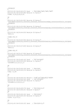 ,000DAC00
"
2013-01-04 04:53:40:973 Send   : "AT+CPMS="SM","SM","SM""
2013-01-04 04:53:40:980 Receive 31 Bytes:"
+CPMS: 0,50,0,50,0,50

OK
"
2013-01-04 04:53:41:963 Receive 93 Bytes:"
^DSFLOWRPT:00000354,00000000,00000000,000000000009FBDE,0000000000F4422C,0003E800
,000DAC00
"
2013-01-04 04:53:43:964 Receive 93 Bytes:"
^DSFLOWRPT:00000356,000003E5,00000000,00000000000A03A8,0000000000F4422C,0003E800
,000DAC00
"
2013-01-04 04:53:44:030 Receive 28 Bytes:"
^RSSI:11

^CSNR:-85,-8
"
2013-01-04 04:53:45:964 Receive 93 Bytes:"
^DSFLOWRPT:00000358,00000014,000000F6,00000000000A03D0,0000000000F44418,0003E800
,000DAC00
"
2013-01-04 04:53:47:028 Receive 28 Bytes:"
^RSSI:11

^CSNR:-88,-8
"
2013-01-04 04:53:47:964 Receive 93 Bytes:"
^DSFLOWRPT:0000035A,00000000,00000000,00000000000A03D0,0000000000F44418,0003E800
,000DAC00
"
2013-01-04 04:53:49:142 Send   : "AT^SYSINFO"
2013-01-04 04:53:49:146 Receive 31 Bytes:"
^SYSINFO:2,3,0,5,1,,5

OK
"
2013-01-04 04:53:49:149 Send   : "AT+CSQ"
2013-01-04 04:53:49:154 Receive 21 Bytes:"
+CSQ: 11,99

OK
"
2013-01-04 04:53:49:162 Record : "²éÑ¯µ±Ç°ÍøÂçµÄÏµÍ³Ä£Ê½"
2013-01-04 04:53:49:162 Send   : "AT^SYSINFO"
2013-01-04 04:53:49:166 Receive 31 Bytes:"
^SYSINFO:2,3,0,5,1,,5

OK
"
2013-01-04 04:53:49:178   Send   : "AT+COPS=3,0"
2013-01-04 04:53:49:181   Receive 6 Bytes:"
OK
"
2013-01-04 04:53:49:182   Send   : "AT+COPS?
"
2013-01-04 04:53:49:185   Receive 26 Bytes:"
+COPS: 0,0,"3",2

OK
"
2013-01-04 04:53:49:192 Send     : "AT+COPS=3,2"
 