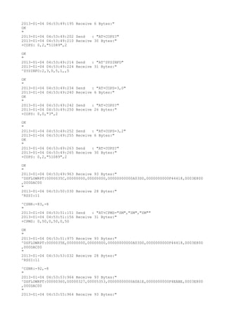 2013-01-04 04:53:49:195 Receive 6 Bytes:"
OK
"
2013-01-04 04:53:49:202 Send   : "AT+COPS?
"
2013-01-04 04:53:49:210 Receive 30 Bytes:"
+COPS: 0,2,"51089",2

OK
"
2013-01-04 04:53:49:214 Send   : "AT^SYSINFO"
2013-01-04 04:53:49:224 Receive 31 Bytes:"
^SYSINFO:2,3,0,5,1,,5

OK
"
2013-01-04 04:53:49:234   Send   : "AT+COPS=3,0"
2013-01-04 04:53:49:240   Receive 6 Bytes:"
OK
"
2013-01-04 04:53:49:242   Send   : "AT+COPS?
"
2013-01-04 04:53:49:250   Receive 26 Bytes:"
+COPS: 0,0,"3",2

OK
"
2013-01-04 04:53:49:252   Send   : "AT+COPS=3,2"
2013-01-04 04:53:49:255   Receive 6 Bytes:"
OK
"
2013-01-04 04:53:49:263   Send   : "AT+COPS?
"
2013-01-04 04:53:49:265   Receive 30 Bytes:"
+COPS: 0,2,"51089",2

OK
"
2013-01-04 04:53:49:963 Receive 93 Bytes:"
^DSFLOWRPT:0000035C,00000000,00000000,00000000000A03D0,0000000000F44418,0003E800
,000DAC00
"
2013-01-04 04:53:50:030 Receive 28 Bytes:"
^RSSI:11

^CSNR:-83,-8
"
2013-01-04 04:53:51:151 Send   : "AT+CPMS="SM","SM","SM""
2013-01-04 04:53:51:156 Receive 31 Bytes:"
+CPMS: 0,50,0,50,0,50

OK
"
2013-01-04 04:53:51:975 Receive 93 Bytes:"
^DSFLOWRPT:0000035E,00000000,00000000,00000000000A03D0,0000000000F44418,0003E800
,000DAC00
"
2013-01-04 04:53:53:032 Receive 28 Bytes:"
^RSSI:11

^CSNR:-92,-8
"
2013-01-04 04:53:53:964 Receive 93 Bytes:"
^DSFLOWRPT:00000360,00000327,00005353,00000000000A0A1E,0000000000F4EABE,0003E800
,000DAC00
"
2013-01-04 04:53:55:964 Receive 93 Bytes:"
 