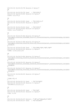 2013-01-04 04:53:59:790 Receive 6 Bytes:"
OK
"
2013-01-04 04:53:59:795 Send   : "AT+COPS?
"
2013-01-04 04:53:59:800 Receive 26 Bytes:"
+COPS: 0,0,"3",2

OK
"
2013-01-04 04:53:59:805   Send   : "AT+COPS=3,2"
2013-01-04 04:53:59:810   Receive 6 Bytes:"
OK
"
2013-01-04 04:53:59:816   Send   : "AT+COPS?
"
2013-01-04 04:53:59:820   Receive 30 Bytes:"
+COPS: 0,2,"51089",2

OK
"
2013-01-04 04:53:59:964 Receive 93 Bytes:"
^DSFLOWRPT:00000366,000008BF,00007872,00000000000A2F6D,0000000000F6A0AD,0003E800
,000DAC00
"
2013-01-04 04:54:01:968 Receive 93 Bytes:"
^DSFLOWRPT:00000368,00000294,00001D38,00000000000A3495,0000000000F6DB1E,0003E800
,000DAC00
"
2013-01-04 04:54:02:008 Send   : "AT+CPMS="SM","SM","SM""
2013-01-04 04:54:02:018 Receive 31 Bytes:"
+CPMS: 0,50,0,50,0,50

OK
"
2013-01-04 04:54:03:964 Receive 93 Bytes:"
^DSFLOWRPT:0000036A,00000034,0000001A,00000000000A34FD,0000000000F6DB52,0003E800
,000DAC00
"
2013-01-04 04:54:05:976 Receive 93 Bytes:"
^DSFLOWRPT:0000036C,000000BD,00000058,00000000000A3677,0000000000F6DC03,0003E800
,000DAC00
"
2013-01-04 04:54:07:973 Receive 93 Bytes:"
^DSFLOWRPT:0000036E,000003BD,000001FC,00000000000A3DF2,0000000000F6DFFB,0003E800
,000DAC00
"
2013-01-04 04:54:08:035 Receive 28 Bytes:"
^RSSI:11

^CSNR:-89,-8
"
2013-01-04 04:54:09:174 Send   : "AT^SYSINFO"
2013-01-04 04:54:09:190 Receive 31 Bytes:"
^SYSINFO:2,3,0,5,1,,5

OK
"
2013-01-04 04:54:09:205 Send   : "AT+CSQ"
2013-01-04 04:54:09:221 Receive 21 Bytes:"
+CSQ: 11,99

OK
"
2013-01-04 04:54:09:237 Record : "²éÑ¯µ±Ç°ÍøÂçµÄÏµÍ³Ä£Ê½"
2013-01-04 04:54:09:237 Send   : "AT^SYSINFO"
 
