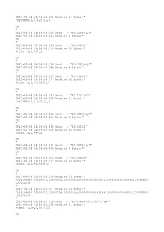 2013-01-04 04:54:09:252 Receive 31 Bytes:"
^SYSINFO:2,3,0,5,1,,5

OK
"
2013-01-04 04:54:09:268   Send   : "AT+COPS=3,0"
2013-01-04 04:54:09:283   Receive 6 Bytes:"
OK
"
2013-01-04 04:54:09:299   Send   : "AT+COPS?
"
2013-01-04 04:54:09:315   Receive 26 Bytes:"
+COPS: 0,0,"3",2

OK
"
2013-01-04 04:54:09:330   Send   : "AT+COPS=3,2"
2013-01-04 04:54:09:346   Receive 6 Bytes:"
OK
"
2013-01-04 04:54:09:361   Send   : "AT+COPS?
"
2013-01-04 04:54:09:377   Receive 30 Bytes:"
+COPS: 0,2,"51089",2

OK
"
2013-01-04 04:54:09:393 Send   : "AT^SYSINFO"
2013-01-04 04:54:09:408 Receive 31 Bytes:"
^SYSINFO:2,3,0,5,1,,5

OK
"
2013-01-04 04:54:09:408   Send   : "AT+COPS=3,0"
2013-01-04 04:54:09:424   Receive 6 Bytes:"
OK
"
2013-01-04 04:54:09:439   Send   : "AT+COPS?
"
2013-01-04 04:54:09:455   Receive 26 Bytes:"
+COPS: 0,0,"3",2

OK
"
2013-01-04 04:54:09:471   Send   : "AT+COPS=3,2"
2013-01-04 04:54:09:486   Receive 6 Bytes:"
OK
"
2013-01-04 04:54:09:502   Send   : "AT+COPS?
"
2013-01-04 04:54:09:517   Receive 30 Bytes:"
+COPS: 0,2,"51089",2

OK
"
2013-01-04 04:54:09:970 Receive 93 Bytes:"
^DSFLOWRPT:00000370,00000000,00000000,00000000000A3DF2,0000000000F6DFFB,0003E800
,000DAC00
"
2013-01-04 04:54:11:967 Receive 93 Bytes:"
^DSFLOWRPT:00000372,00000034,0000001A,00000000000A3E5A,0000000000F6E02F,0003E800
,000DAC00
"
2013-01-04 04:54:12:310 Send   : "AT+CPMS="SM","SM","SM""
2013-01-04 04:54:12:325 Receive 31 Bytes:"
+CPMS: 0,50,0,50,0,50

OK
 