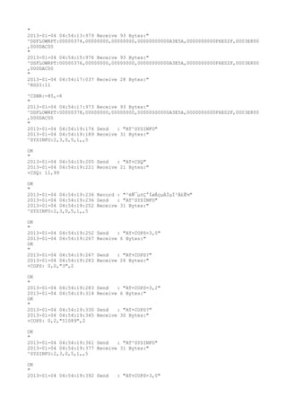 "
2013-01-04 04:54:13:979 Receive 93 Bytes:"
^DSFLOWRPT:00000374,00000000,00000000,00000000000A3E5A,0000000000F6E02F,0003E800
,000DAC00
"
2013-01-04 04:54:15:976 Receive 93 Bytes:"
^DSFLOWRPT:00000376,00000000,00000000,00000000000A3E5A,0000000000F6E02F,0003E800
,000DAC00
"
2013-01-04 04:54:17:037 Receive 28 Bytes:"
^RSSI:11

^CSNR:-85,-8
"
2013-01-04 04:54:17:973 Receive 93 Bytes:"
^DSFLOWRPT:00000378,00000000,00000000,00000000000A3E5A,0000000000F6E02F,0003E800
,000DAC00
"
2013-01-04 04:54:19:174 Send   : "AT^SYSINFO"
2013-01-04 04:54:19:189 Receive 31 Bytes:"
^SYSINFO:2,3,0,5,1,,5

OK
"
2013-01-04 04:54:19:205 Send   : "AT+CSQ"
2013-01-04 04:54:19:221 Receive 21 Bytes:"
+CSQ: 11,99

OK
"
2013-01-04 04:54:19:236 Record : "²éÑ¯µ±Ç°ÍøÂçµÄÏµÍ³Ä£Ê½"
2013-01-04 04:54:19:236 Send   : "AT^SYSINFO"
2013-01-04 04:54:19:252 Receive 31 Bytes:"
^SYSINFO:2,3,0,5,1,,5

OK
"
2013-01-04 04:54:19:252   Send   : "AT+COPS=3,0"
2013-01-04 04:54:19:267   Receive 6 Bytes:"
OK
"
2013-01-04 04:54:19:267   Send   : "AT+COPS?
"
2013-01-04 04:54:19:283   Receive 26 Bytes:"
+COPS: 0,0,"3",2

OK
"
2013-01-04 04:54:19:283   Send   : "AT+COPS=3,2"
2013-01-04 04:54:19:314   Receive 6 Bytes:"
OK
"
2013-01-04 04:54:19:330   Send   : "AT+COPS?
"
2013-01-04 04:54:19:345   Receive 30 Bytes:"
+COPS: 0,2,"51089",2

OK
"
2013-01-04 04:54:19:361 Send   : "AT^SYSINFO"
2013-01-04 04:54:19:377 Receive 31 Bytes:"
^SYSINFO:2,3,0,5,1,,5

OK
"
2013-01-04 04:54:19:392 Send     : "AT+COPS=3,0"
 