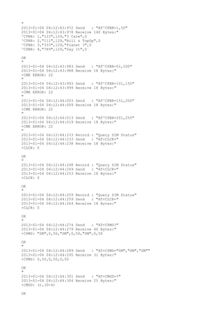 "
2013-01-04 04:12:43:972 Send    : "AT^CPBR=1,50"
2013-01-04 04:12:43:978 Receive 140 Bytes:"
^CPBR: 1,"123",129,"3 Care",0
^CPBR: 2,"111",129,"Bill & TopUp",0
^CPBR: 3,"333",129,"Planet 3",0
^CPBR: 4,"789",129,"Say It",0

OK
"
2013-01-04 04:12:43:983   Send   : "AT^CPBR=51,100"
2013-01-04 04:12:43:988   Receive 18 Bytes:"
+CME ERROR: 22
"
2013-01-04 04:12:43:993   Send   : "AT^CPBR=101,150"
2013-01-04 04:12:43:999   Receive 18 Bytes:"
+CME ERROR: 22
"
2013-01-04 04:12:44:003   Send   : "AT^CPBR=151,200"
2013-01-04 04:12:44:009   Receive 18 Bytes:"
+CME ERROR: 22
"
2013-01-04 04:12:44:013   Send   : "AT^CPBR=201,250"
2013-01-04 04:12:44:019   Receive 18 Bytes:"
+CME ERROR: 22
"
2013-01-04 04:12:44:233   Record : "Query SIM Status"
2013-01-04 04:12:44:233   Send   : "AT+CLCK="
2013-01-04 04:12:44:238   Receive 18 Bytes:"
+CLCK: 0

OK
"
2013-01-04 04:12:44:248 Record : "Query SIM Status"
2013-01-04 04:12:44:249 Send   : "AT+CLCK="
2013-01-04 04:12:44:253 Receive 18 Bytes:"
+CLCK: 0

OK
"
2013-01-04 04:12:44:259 Record : "Query SIM Status"
2013-01-04 04:12:44:259 Send   : "AT+CLCK="
2013-01-04 04:12:44:264 Receive 18 Bytes:"
+CLCK: 0

OK
"
2013-01-04 04:12:44:274 Send   : "AT+CPMS?
"
2013-01-04 04:12:44:279 Receive 46 Bytes:"
+CPMS: "SM",0,50,"SM",0,50,"SM",0,50

OK
"
2013-01-04 04:12:44:289 Send   : "AT+CPMS="SM","SM","SM""
2013-01-04 04:12:44:295 Receive 31 Bytes:"
+CPMS: 0,50,0,50,0,50

OK
"
2013-01-04 04:12:44:301 Send   : "AT+CMGD=?
"
2013-01-04 04:12:44:304 Receive 25 Bytes:"
+CMGD: (),(0-4)

OK
 