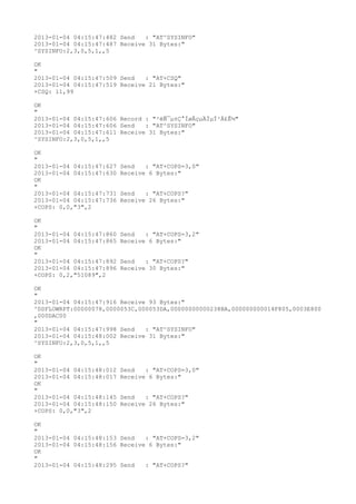 2013-01-04 04:15:47:482 Send   : "AT^SYSINFO"
2013-01-04 04:15:47:487 Receive 31 Bytes:"
^SYSINFO:2,3,0,5,1,,5

OK
"
2013-01-04 04:15:47:509 Send   : "AT+CSQ"
2013-01-04 04:15:47:519 Receive 21 Bytes:"
+CSQ: 11,99

OK
"
2013-01-04 04:15:47:606 Record : "²éÑ¯µ±Ç°ÍøÂçµÄÏµÍ³Ä£Ê½"
2013-01-04 04:15:47:606 Send   : "AT^SYSINFO"
2013-01-04 04:15:47:611 Receive 31 Bytes:"
^SYSINFO:2,3,0,5,1,,5

OK
"
2013-01-04 04:15:47:627   Send   : "AT+COPS=3,0"
2013-01-04 04:15:47:630   Receive 6 Bytes:"
OK
"
2013-01-04 04:15:47:731   Send   : "AT+COPS?
"
2013-01-04 04:15:47:736   Receive 26 Bytes:"
+COPS: 0,0,"3",2

OK
"
2013-01-04 04:15:47:860   Send   : "AT+COPS=3,2"
2013-01-04 04:15:47:865   Receive 6 Bytes:"
OK
"
2013-01-04 04:15:47:892   Send   : "AT+COPS?
"
2013-01-04 04:15:47:896   Receive 30 Bytes:"
+COPS: 0,2,"51089",2

OK
"
2013-01-04 04:15:47:916 Receive 93 Bytes:"
^DSFLOWRPT:00000078,0000053C,000053DA,00000000000238BA,000000000014F805,0003E800
,000DAC00
"
2013-01-04 04:15:47:998 Send   : "AT^SYSINFO"
2013-01-04 04:15:48:002 Receive 31 Bytes:"
^SYSINFO:2,3,0,5,1,,5

OK
"
2013-01-04 04:15:48:012   Send   : "AT+COPS=3,0"
2013-01-04 04:15:48:017   Receive 6 Bytes:"
OK
"
2013-01-04 04:15:48:145   Send   : "AT+COPS?
"
2013-01-04 04:15:48:150   Receive 26 Bytes:"
+COPS: 0,0,"3",2

OK
"
2013-01-04 04:15:48:153 Send   : "AT+COPS=3,2"
2013-01-04 04:15:48:156 Receive 6 Bytes:"
OK
"
2013-01-04 04:15:48:295 Send   : "AT+COPS?
"
 