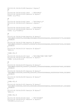 2013-01-04 04:54:19:408 Receive 6 Bytes:"
OK
"
2013-01-04 04:54:19:423 Send   : "AT+COPS?
"
2013-01-04 04:54:19:439 Receive 26 Bytes:"
+COPS: 0,0,"3",2

OK
"
2013-01-04 04:54:19:455   Send   : "AT+COPS=3,2"
2013-01-04 04:54:19:470   Receive 6 Bytes:"
OK
"
2013-01-04 04:54:19:470   Send   : "AT+COPS?
"
2013-01-04 04:54:19:486   Receive 30 Bytes:"
+COPS: 0,2,"51089",2

OK
"
2013-01-04 04:54:19:969 Receive 93 Bytes:"
^DSFLOWRPT:0000037A,000002BB,00002BA4,00000000000A43D0,0000000000F73778,0003E800
,000DAC00
"
2013-01-04 04:54:21:966 Receive 93 Bytes:"
^DSFLOWRPT:0000037C,00000474,00000A78,00000000000A4CB9,0000000000F74C69,0003E800
,000DAC00
"
2013-01-04 04:54:23:167 Receive 28 Bytes:"
^RSSI:11

^CSNR:-89,-8
"
2013-01-04 04:54:23:339 Send   : "AT+CPMS="SM","SM","SM""
2013-01-04 04:54:23:386 Receive 31 Bytes:"
+CPMS: 0,50,0,50,0,50

OK
"
2013-01-04 04:54:23:979 Receive 93 Bytes:"
^DSFLOWRPT:0000037E,00000075,00000081,00000000000A4DA4,0000000000F74D6C,0003E800
,000DAC00
"
2013-01-04 04:54:25:975 Receive 93 Bytes:"
^DSFLOWRPT:00000380,0000069A,00002495,00000000000A5AD9,0000000000F79696,0003E800
,000DAC00
"
2013-01-04 04:54:26:038 Receive 28 Bytes:"
^RSSI:11

^CSNR:-89,-8
"
2013-01-04 04:54:27:972 Receive 93 Bytes:"
^DSFLOWRPT:00000382,000014C0,000043E0,00000000000A845A,0000000000F81E57,0003E800
,000DAC00
"
2013-01-04 04:54:29:055 Receive 28 Bytes:"
^RSSI:11

^CSNR:-88,-8
"
2013-01-04 04:54:29:234 Send   : "AT^SYSINFO"
2013-01-04 04:54:29:237 Receive 31 Bytes:"
^SYSINFO:2,3,0,5,1,,5
 