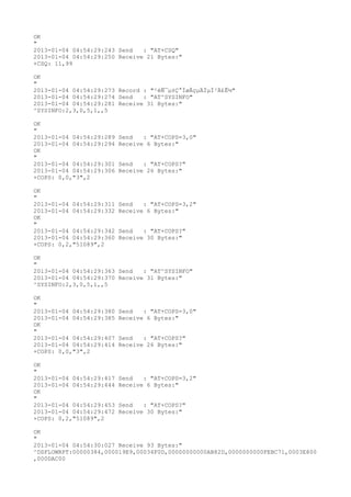 OK
"
2013-01-04 04:54:29:243 Send   : "AT+CSQ"
2013-01-04 04:54:29:250 Receive 21 Bytes:"
+CSQ: 11,99

OK
"
2013-01-04 04:54:29:273 Record : "²éÑ¯µ±Ç°ÍøÂçµÄÏµÍ³Ä£Ê½"
2013-01-04 04:54:29:274 Send   : "AT^SYSINFO"
2013-01-04 04:54:29:281 Receive 31 Bytes:"
^SYSINFO:2,3,0,5,1,,5

OK
"
2013-01-04 04:54:29:289   Send   : "AT+COPS=3,0"
2013-01-04 04:54:29:294   Receive 6 Bytes:"
OK
"
2013-01-04 04:54:29:301   Send   : "AT+COPS?
"
2013-01-04 04:54:29:306   Receive 26 Bytes:"
+COPS: 0,0,"3",2

OK
"
2013-01-04 04:54:29:311   Send   : "AT+COPS=3,2"
2013-01-04 04:54:29:332   Receive 6 Bytes:"
OK
"
2013-01-04 04:54:29:342   Send   : "AT+COPS?
"
2013-01-04 04:54:29:360   Receive 30 Bytes:"
+COPS: 0,2,"51089",2

OK
"
2013-01-04 04:54:29:363 Send   : "AT^SYSINFO"
2013-01-04 04:54:29:370 Receive 31 Bytes:"
^SYSINFO:2,3,0,5,1,,5

OK
"
2013-01-04 04:54:29:380   Send   : "AT+COPS=3,0"
2013-01-04 04:54:29:385   Receive 6 Bytes:"
OK
"
2013-01-04 04:54:29:407   Send   : "AT+COPS?
"
2013-01-04 04:54:29:414   Receive 26 Bytes:"
+COPS: 0,0,"3",2

OK
"
2013-01-04 04:54:29:417   Send   : "AT+COPS=3,2"
2013-01-04 04:54:29:444   Receive 6 Bytes:"
OK
"
2013-01-04 04:54:29:453   Send   : "AT+COPS?
"
2013-01-04 04:54:29:472   Receive 30 Bytes:"
+COPS: 0,2,"51089",2

OK
"
2013-01-04 04:54:30:027 Receive 93 Bytes:"
^DSFLOWRPT:00000384,000019E9,00034F0D,00000000000AB82D,0000000000FEBC71,0003E800
,000DAC00
 