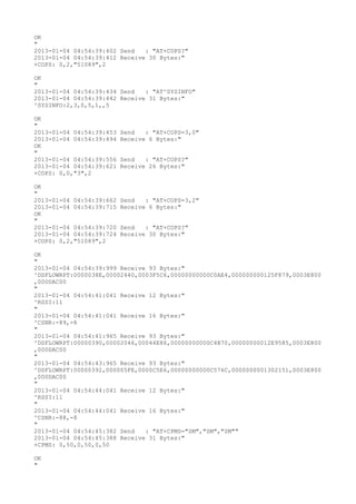 OK
"
2013-01-04 04:54:39:402 Send   : "AT+COPS?
"
2013-01-04 04:54:39:412 Receive 30 Bytes:"
+COPS: 0,2,"51089",2

OK
"
2013-01-04 04:54:39:434 Send   : "AT^SYSINFO"
2013-01-04 04:54:39:442 Receive 31 Bytes:"
^SYSINFO:2,3,0,5,1,,5

OK
"
2013-01-04 04:54:39:453   Send   : "AT+COPS=3,0"
2013-01-04 04:54:39:494   Receive 6 Bytes:"
OK
"
2013-01-04 04:54:39:556   Send   : "AT+COPS?
"
2013-01-04 04:54:39:621   Receive 26 Bytes:"
+COPS: 0,0,"3",2

OK
"
2013-01-04 04:54:39:662   Send   : "AT+COPS=3,2"
2013-01-04 04:54:39:715   Receive 6 Bytes:"
OK
"
2013-01-04 04:54:39:720   Send   : "AT+COPS?
"
2013-01-04 04:54:39:724   Receive 30 Bytes:"
+COPS: 0,2,"51089",2

OK
"
2013-01-04 04:54:39:999 Receive 93 Bytes:"
^DSFLOWRPT:0000038E,00002440,0003F5C6,00000000000C0AE4,000000000125F879,0003E800
,000DAC00
"
2013-01-04 04:54:41:041 Receive 12 Bytes:"
^RSSI:11
"
2013-01-04 04:54:41:041 Receive 16 Bytes:"
^CSNR:-89,-8
"
2013-01-04 04:54:41:965 Receive 93 Bytes:"
^DSFLOWRPT:00000390,00002046,00044E86,00000000000C4B70,00000000012E9585,0003E800
,000DAC00
"
2013-01-04 04:54:43:965 Receive 93 Bytes:"
^DSFLOWRPT:00000392,000005FE,0000C5E6,00000000000C576C,0000000001302151,0003E800
,000DAC00
"
2013-01-04 04:54:44:041 Receive 12 Bytes:"
^RSSI:11
"
2013-01-04 04:54:44:041 Receive 16 Bytes:"
^CSNR:-88,-8
"
2013-01-04 04:54:45:382 Send   : "AT+CPMS="SM","SM","SM""
2013-01-04 04:54:45:388 Receive 31 Bytes:"
+CPMS: 0,50,0,50,0,50

OK
"
 