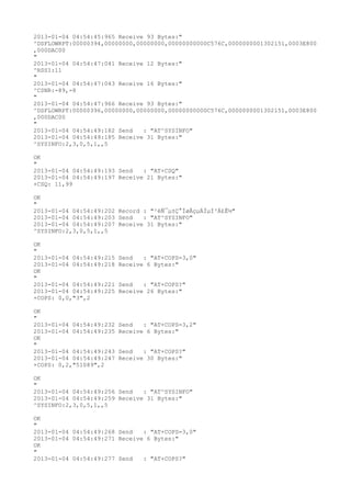 2013-01-04 04:54:45:965 Receive 93 Bytes:"
^DSFLOWRPT:00000394,00000000,00000000,00000000000C576C,0000000001302151,0003E800
,000DAC00
"
2013-01-04 04:54:47:041 Receive 12 Bytes:"
^RSSI:11
"
2013-01-04 04:54:47:043 Receive 16 Bytes:"
^CSNR:-89,-8
"
2013-01-04 04:54:47:966 Receive 93 Bytes:"
^DSFLOWRPT:00000396,00000000,00000000,00000000000C576C,0000000001302151,0003E800
,000DAC00
"
2013-01-04 04:54:49:182 Send   : "AT^SYSINFO"
2013-01-04 04:54:49:185 Receive 31 Bytes:"
^SYSINFO:2,3,0,5,1,,5

OK
"
2013-01-04 04:54:49:193 Send   : "AT+CSQ"
2013-01-04 04:54:49:197 Receive 21 Bytes:"
+CSQ: 11,99

OK
"
2013-01-04 04:54:49:202 Record : "²éÑ¯µ±Ç°ÍøÂçµÄÏµÍ³Ä£Ê½"
2013-01-04 04:54:49:203 Send   : "AT^SYSINFO"
2013-01-04 04:54:49:207 Receive 31 Bytes:"
^SYSINFO:2,3,0,5,1,,5

OK
"
2013-01-04 04:54:49:215   Send   : "AT+COPS=3,0"
2013-01-04 04:54:49:218   Receive 6 Bytes:"
OK
"
2013-01-04 04:54:49:221   Send   : "AT+COPS?
"
2013-01-04 04:54:49:225   Receive 26 Bytes:"
+COPS: 0,0,"3",2

OK
"
2013-01-04 04:54:49:232   Send   : "AT+COPS=3,2"
2013-01-04 04:54:49:235   Receive 6 Bytes:"
OK
"
2013-01-04 04:54:49:243   Send   : "AT+COPS?
"
2013-01-04 04:54:49:247   Receive 30 Bytes:"
+COPS: 0,2,"51089",2

OK
"
2013-01-04 04:54:49:256 Send   : "AT^SYSINFO"
2013-01-04 04:54:49:259 Receive 31 Bytes:"
^SYSINFO:2,3,0,5,1,,5

OK
"
2013-01-04 04:54:49:268 Send   : "AT+COPS=3,0"
2013-01-04 04:54:49:271 Receive 6 Bytes:"
OK
"
2013-01-04 04:54:49:277 Send   : "AT+COPS?
"
 