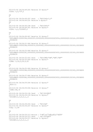 2013-01-04 04:54:49:281 Receive 26 Bytes:"
+COPS: 0,0,"3",2

OK
"
2013-01-04 04:54:49:287   Send   : "AT+COPS=3,2"
2013-01-04 04:54:49:291   Receive 6 Bytes:"
OK
"
2013-01-04 04:54:49:298   Send   : "AT+COPS?
"
2013-01-04 04:54:49:301   Receive 30 Bytes:"
+COPS: 0,2,"51089",2

OK
"
2013-01-04 04:54:49:967 Receive 93 Bytes:"
^DSFLOWRPT:00000398,000003CC,00000028,00000000000C5F04,00000000013021A1,0003E800
,000DAC00
"
2013-01-04 04:54:51:966 Receive 93 Bytes:"
^DSFLOWRPT:0000039A,00000014,000000E2,00000000000C5F2C,0000000001302365,0003E800
,000DAC00
"
2013-01-04 04:54:53:968 Receive 93 Bytes:"
^DSFLOWRPT:0000039C,00000000,00000000,00000000000C5F2C,0000000001302365,0003E800
,000DAC00
"
2013-01-04 04:54:55:455 Send   : "AT+CPMS="SM","SM","SM""
2013-01-04 04:54:55:460 Receive 31 Bytes:"
+CPMS: 0,50,0,50,0,50

OK
"
2013-01-04 04:54:55:966 Receive 93 Bytes:"
^DSFLOWRPT:0000039E,00000000,00000000,00000000000C5F2C,0000000001302365,0003E800
,000DAC00
"
2013-01-04 04:54:57:966 Receive 93 Bytes:"
^DSFLOWRPT:000003A0,00000000,00000000,00000000000C5F2C,0000000001302365,0003E800
,000DAC00
"
2013-01-04 04:54:59:044 Receive 12 Bytes:"
^RSSI:11
"
2013-01-04 04:54:59:046 Receive 16 Bytes:"
^CSNR:-88,-8
"
2013-01-04 04:54:59:196 Send   : "AT^SYSINFO"
2013-01-04 04:54:59:199 Receive 31 Bytes:"
^SYSINFO:2,3,0,5,1,,5

OK
"
2013-01-04 04:54:59:204 Send   : "AT+CSQ"
2013-01-04 04:54:59:207 Receive 21 Bytes:"
+CSQ: 11,99

OK
"
2013-01-04 04:54:59:213 Record : "²éÑ¯µ±Ç°ÍøÂçµÄÏµÍ³Ä£Ê½"
2013-01-04 04:54:59:213 Send   : "AT^SYSINFO"
2013-01-04 04:54:59:217 Receive 31 Bytes:"
^SYSINFO:2,3,0,5,1,,5
 