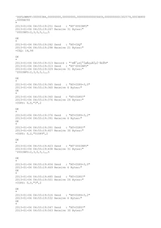 ^DSFLOWRPT:000003B4,00000000,00000000,00000000000C66CD,0000000001302579,0003E800
,000DAC00
"
2013-01-04 04:55:19:251 Send   : "AT^SYSINFO"
2013-01-04 04:55:19:267 Receive 31 Bytes:"
^SYSINFO:2,3,0,5,1,,5

OK
"
2013-01-04 04:55:19:282 Send   : "AT+CSQ"
2013-01-04 04:55:19:298 Receive 21 Bytes:"
+CSQ: 14,99

OK
"
2013-01-04 04:55:19:313 Record : "²éÑ¯µ±Ç°ÍøÂçµÄÏµÍ³Ä£Ê½"
2013-01-04 04:55:19:313 Send   : "AT^SYSINFO"
2013-01-04 04:55:19:329 Receive 31 Bytes:"
^SYSINFO:2,3,0,5,1,,5

OK
"
2013-01-04 04:55:19:345   Send   : "AT+COPS=3,0"
2013-01-04 04:55:19:360   Receive 6 Bytes:"
OK
"
2013-01-04 04:55:19:360   Send   : "AT+COPS?
"
2013-01-04 04:55:19:376   Receive 26 Bytes:"
+COPS: 0,0,"3",2

OK
"
2013-01-04 04:55:19:376   Send   : "AT+COPS=3,2"
2013-01-04 04:55:19:391   Receive 6 Bytes:"
OK
"
2013-01-04 04:55:19:391   Send   : "AT+COPS?
"
2013-01-04 04:55:19:407   Receive 30 Bytes:"
+COPS: 0,2,"51089",2

OK
"
2013-01-04 04:55:19:423 Send   : "AT^SYSINFO"
2013-01-04 04:55:19:438 Receive 31 Bytes:"
^SYSINFO:2,3,0,5,1,,5

OK
"
2013-01-04 04:55:19:454   Send   : "AT+COPS=3,0"
2013-01-04 04:55:19:469   Receive 6 Bytes:"
OK
"
2013-01-04 04:55:19:485   Send   : "AT+COPS?
"
2013-01-04 04:55:19:501   Receive 26 Bytes:"
+COPS: 0,0,"3",2

OK
"
2013-01-04   04:55:19:516 Send   : "AT+COPS=3,2"
2013-01-04   04:55:19:532 Receive 6 Bytes:"
OK
"
2013-01-04   04:55:19:547 Send   : "AT+COPS?
"
2013-01-04   04:55:19:563 Receive 30 Bytes:"
 