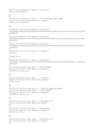 2013-01-04 04:15:48:299 Receive 30 Bytes:"
+COPS: 0,2,"51089",2

OK
"
2013-01-04 04:15:49:177 Send   : "AT+CPMS="SM","SM","SM""
2013-01-04 04:15:49:184 Receive 31 Bytes:"
+CPMS: 0,50,0,50,0,50

OK
"
2013-01-04 04:15:49:928 Receive 93 Bytes:"
^DSFLOWRPT:0000007A,000001A4,000038E9,0000000000023C02,00000000001569D8,0003E800
,000DAC00
"
2013-01-04 04:15:51:969 Receive 93 Bytes:"
^DSFLOWRPT:0000007C,00000094,000014A8,0000000000023D2B,0000000000159329,0003E800
,000DAC00
"
2013-01-04 04:15:53:941 Receive 93 Bytes:"
^DSFLOWRPT:0000007E,000001B8,00003A98,000000000002409B,0000000000160859,0003E800
,000DAC00
"
2013-01-04 04:15:55:586 Receive 28 Bytes:"
^RSSI:11

^CSNR:-91,-3
"
2013-01-04 04:15:55:921 Receive 93 Bytes:"
^DSFLOWRPT:00000080,00000274,00006F54,0000000000024583,000000000016E701,0003E800
,000DAC00
"
2013-01-04 04:15:57:200 Send   : "AT^SYSINFO"
2013-01-04 04:15:57:209 Receive 31 Bytes:"
^SYSINFO:2,3,0,5,1,,5

OK
"
2013-01-04 04:15:57:216 Send   : "AT+CSQ"
2013-01-04 04:15:57:218 Receive 21 Bytes:"
+CSQ: 11,99

OK
"
2013-01-04 04:15:57:228 Record : "²éÑ¯µ±Ç°ÍøÂçµÄÏµÍ³Ä£Ê½"
2013-01-04 04:15:57:228 Send   : "AT^SYSINFO"
2013-01-04 04:15:57:231 Receive 31 Bytes:"
^SYSINFO:2,3,0,5,1,,5

OK
"
2013-01-04 04:15:57:261   Send   : "AT+COPS=3,0"
2013-01-04 04:15:57:264   Receive 6 Bytes:"
OK
"
2013-01-04 04:15:57:277   Send   : "AT+COPS?
"
2013-01-04 04:15:57:282   Receive 26 Bytes:"
+COPS: 0,0,"3",2

OK
"
2013-01-04 04:15:57:288 Send   : "AT+COPS=3,2"
2013-01-04 04:15:57:294 Receive 6 Bytes:"
OK
 