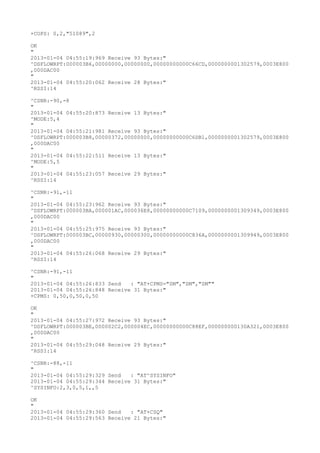 +COPS: 0,2,"51089",2

OK
"
2013-01-04 04:55:19:969 Receive 93 Bytes:"
^DSFLOWRPT:000003B6,00000000,00000000,00000000000C66CD,0000000001302579,0003E800
,000DAC00
"
2013-01-04 04:55:20:062 Receive 28 Bytes:"
^RSSI:14

^CSNR:-90,-8
"
2013-01-04 04:55:20:873 Receive 13 Bytes:"
^MODE:5,4
"
2013-01-04 04:55:21:981 Receive 93 Bytes:"
^DSFLOWRPT:000003B8,00000372,00000000,00000000000C6DB1,0000000001302579,0003E800
,000DAC00
"
2013-01-04 04:55:22:511 Receive 13 Bytes:"
^MODE:5,5
"
2013-01-04 04:55:23:057 Receive 29 Bytes:"
^RSSI:14

^CSNR:-91,-11
"
2013-01-04 04:55:23:962 Receive 93 Bytes:"
^DSFLOWRPT:000003BA,000001AC,000036E8,00000000000C7109,0000000001309349,0003E800
,000DAC00
"
2013-01-04 04:55:25:975 Receive 93 Bytes:"
^DSFLOWRPT:000003BC,00000930,00000300,00000000000C836A,0000000001309949,0003E800
,000DAC00
"
2013-01-04 04:55:26:068 Receive 29 Bytes:"
^RSSI:14

^CSNR:-91,-11
"
2013-01-04 04:55:26:833 Send   : "AT+CPMS="SM","SM","SM""
2013-01-04 04:55:26:848 Receive 31 Bytes:"
+CPMS: 0,50,0,50,0,50

OK
"
2013-01-04 04:55:27:972 Receive 93 Bytes:"
^DSFLOWRPT:000003BE,000002C2,000004EC,00000000000C88EF,000000000130A321,0003E800
,000DAC00
"
2013-01-04 04:55:29:048 Receive 29 Bytes:"
^RSSI:14

^CSNR:-88,-11
"
2013-01-04 04:55:29:329 Send   : "AT^SYSINFO"
2013-01-04 04:55:29:344 Receive 31 Bytes:"
^SYSINFO:2,3,0,5,1,,5

OK
"
2013-01-04 04:55:29:360 Send   : "AT+CSQ"
2013-01-04 04:55:29:563 Receive 21 Bytes:"
 