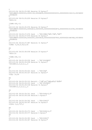 "
2013-01-04 04:55:33:985 Receive 93 Bytes:"
^DSFLOWRPT:000003C4,00001192,0002A858,00000000000CD555,0000000001366153,0003E800
,000DAC00
"
2013-01-04 04:55:35:059 Receive 29 Bytes:"
^RSSI:14

^CSNR:-89,-11
"
2013-01-04 04:55:35:970 Receive 93 Bytes:"
^DSFLOWRPT:000003C6,00002B14,00056599,00000000000D2B7D,0000000001412C86,0003E800
,000DAC00
"
2013-01-04 04:55:37:976 Send   : "AT+CPMS="SM","SM","SM""
2013-01-04 04:55:37:979 Receive 93 Bytes:"
^DSFLOWRPT:000003C8,00002641,00054A1B,00000000000D7800,00000000014BC0BD,0003E800
,000DAC00
"
2013-01-04 04:55:37:987 Receive 31 Bytes:"
+CPMS: 0,50,0,50,0,50

OK
"
2013-01-04 04:55:38:058 Receive 29 Bytes:"
^RSSI:14

^CSNR:-88,-11
"
2013-01-04 04:55:39:292 Send   : "AT^SYSINFO"
2013-01-04 04:55:39:296 Receive 31 Bytes:"
^SYSINFO:2,3,0,5,1,,5

OK
"
2013-01-04 04:55:39:323 Send   : "AT+CSQ"
2013-01-04 04:55:39:327 Receive 21 Bytes:"
+CSQ: 14,99

OK
"
2013-01-04 04:55:39:333 Record : "²éÑ¯µ±Ç°ÍøÂçµÄÏµÍ³Ä£Ê½"
2013-01-04 04:55:39:333 Send   : "AT^SYSINFO"
2013-01-04 04:55:39:338 Receive 31 Bytes:"
^SYSINFO:2,3,0,5,1,,5

OK
"
2013-01-04 04:55:39:351   Send   : "AT+COPS=3,0"
2013-01-04 04:55:39:354   Receive 6 Bytes:"
OK
"
2013-01-04 04:55:39:362   Send   : "AT+COPS?
"
2013-01-04 04:55:39:367   Receive 26 Bytes:"
+COPS: 0,0,"3",2

OK
"
2013-01-04   04:55:39:373 Send   : "AT+COPS=3,2"
2013-01-04   04:55:39:377 Receive 6 Bytes:"
OK
"
2013-01-04   04:55:39:383 Send   : "AT+COPS?
"
2013-01-04   04:55:39:387 Receive 30 Bytes:"
 