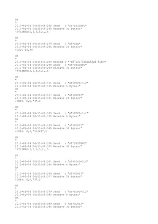 OK
"
2013-01-04 04:55:49:260 Send   : "AT^SYSINFO"
2013-01-04 04:55:49:265 Receive 31 Bytes:"
^SYSINFO:2,3,0,5,1,,5

OK
"
2013-01-04 04:55:49:279 Send   : "AT+CSQ"
2013-01-04 04:55:49:285 Receive 21 Bytes:"
+CSQ: 14,99

OK
"
2013-01-04 04:55:49:289 Record : "²éÑ¯µ±Ç°ÍøÂçµÄÏµÍ³Ä£Ê½"
2013-01-04 04:55:49:290 Send   : "AT^SYSINFO"
2013-01-04 04:55:49:299 Receive 31 Bytes:"
^SYSINFO:2,3,0,5,1,,5

OK
"
2013-01-04 04:55:49:311   Send   : "AT+COPS=3,0"
2013-01-04 04:55:49:315   Receive 6 Bytes:"
OK
"
2013-01-04 04:55:49:317   Send   : "AT+COPS?
"
2013-01-04 04:55:49:321   Receive 26 Bytes:"
+COPS: 0,0,"3",2

OK
"
2013-01-04 04:55:49:329   Send   : "AT+COPS=3,2"
2013-01-04 04:55:49:335   Receive 6 Bytes:"
OK
"
2013-01-04 04:55:49:339   Send   : "AT+COPS?
"
2013-01-04 04:55:49:345   Receive 30 Bytes:"
+COPS: 0,2,"51089",2

OK
"
2013-01-04 04:55:49:350 Send   : "AT^SYSINFO"
2013-01-04 04:55:49:355 Receive 31 Bytes:"
^SYSINFO:2,3,0,5,1,,5

OK
"
2013-01-04 04:55:49:361   Send   : "AT+COPS=3,0"
2013-01-04 04:55:49:364   Receive 6 Bytes:"
OK
"
2013-01-04 04:55:49:369   Send   : "AT+COPS?
"
2013-01-04 04:55:49:377   Receive 26 Bytes:"
+COPS: 0,0,"3",2

OK
"
2013-01-04   04:55:49:379 Send   : "AT+COPS=3,2"
2013-01-04   04:55:49:383 Receive 6 Bytes:"
OK
"
2013-01-04   04:55:49:389 Send   : "AT+COPS?
"
2013-01-04   04:55:49:395 Receive 30 Bytes:"
 