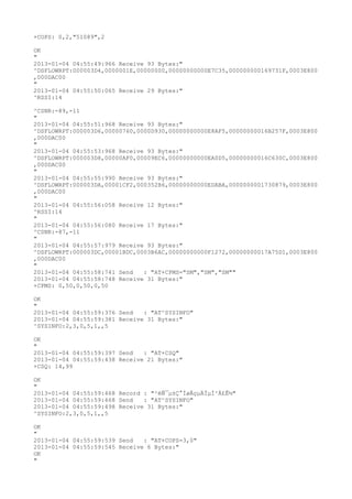+COPS: 0,2,"51089",2

OK
"
2013-01-04 04:55:49:966 Receive 93 Bytes:"
^DSFLOWRPT:000003D4,0000001E,00000000,00000000000E7C35,000000000169731F,0003E800
,000DAC00
"
2013-01-04 04:55:50:065 Receive 29 Bytes:"
^RSSI:14

^CSNR:-89,-11
"
2013-01-04 04:55:51:968 Receive 93 Bytes:"
^DSFLOWRPT:000003D6,00000760,0000D930,00000000000E8AF5,00000000016B257F,0003E800
,000DAC00
"
2013-01-04 04:55:53:968 Receive 93 Bytes:"
^DSFLOWRPT:000003D8,00000AF0,00009EC6,00000000000EA0D5,00000000016C630C,0003E800
,000DAC00
"
2013-01-04 04:55:55:990 Receive 93 Bytes:"
^DSFLOWRPT:000003DA,00001CF2,000352B6,00000000000EDABA,0000000001730879,0003E800
,000DAC00
"
2013-01-04 04:55:56:058 Receive 12 Bytes:"
^RSSI:14
"
2013-01-04 04:55:56:080 Receive 17 Bytes:"
^CSNR:-87,-11
"
2013-01-04 04:55:57:979 Receive 93 Bytes:"
^DSFLOWRPT:000003DC,00001BDC,0003B6AC,00000000000F1272,00000000017A75D1,0003E800
,000DAC00
"
2013-01-04 04:55:58:741 Send   : "AT+CPMS="SM","SM","SM""
2013-01-04 04:55:58:748 Receive 31 Bytes:"
+CPMS: 0,50,0,50,0,50

OK
"
2013-01-04 04:55:59:376 Send   : "AT^SYSINFO"
2013-01-04 04:55:59:381 Receive 31 Bytes:"
^SYSINFO:2,3,0,5,1,,5

OK
"
2013-01-04 04:55:59:397 Send   : "AT+CSQ"
2013-01-04 04:55:59:438 Receive 21 Bytes:"
+CSQ: 14,99

OK
"
2013-01-04 04:55:59:468 Record : "²éÑ¯µ±Ç°ÍøÂçµÄÏµÍ³Ä£Ê½"
2013-01-04 04:55:59:468 Send   : "AT^SYSINFO"
2013-01-04 04:55:59:498 Receive 31 Bytes:"
^SYSINFO:2,3,0,5,1,,5

OK
"
2013-01-04 04:55:59:539 Send   : "AT+COPS=3,0"
2013-01-04 04:55:59:545 Receive 6 Bytes:"
OK
"
 