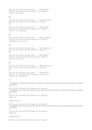 2013-01-04 04:55:59:561 Send   : "AT+COPS?
"
2013-01-04 04:55:59:567 Receive 26 Bytes:"
+COPS: 0,0,"3",2

OK
"
2013-01-04 04:55:59:669   Send   : "AT+COPS=3,2"
2013-01-04 04:55:59:676   Receive 6 Bytes:"
OK
"
2013-01-04 04:55:59:676   Send   : "AT+COPS?
"
2013-01-04 04:55:59:789   Receive 30 Bytes:"
+COPS: 0,2,"51089",2

OK
"
2013-01-04 04:55:59:798 Send   : "AT^SYSINFO"
2013-01-04 04:55:59:836 Receive 31 Bytes:"
^SYSINFO:2,3,0,5,1,,5

OK
"
2013-01-04 04:55:59:870   Send   : "AT+COPS=3,0"
2013-01-04 04:55:59:885   Receive 6 Bytes:"
OK
"
2013-01-04 04:55:59:904   Send   : "AT+COPS?
"
2013-01-04 04:55:59:912   Receive 26 Bytes:"
+COPS: 0,0,"3",2

OK
"
2013-01-04 04:55:59:927   Send   : "AT+COPS=3,2"
2013-01-04 04:55:59:938   Receive 6 Bytes:"
OK
"
2013-01-04 04:55:59:951   Send   : "AT+COPS?
"
2013-01-04 04:55:59:968   Receive 123 Bytes:"
+COPS: 0,2,"51089",2

OK

^DSFLOWRPT:000003DE,00002A8E,00058CE6,00000000000F678E,0000000001858F9D,0003E800
,000DAC00
"
2013-01-04 04:56:01:970 Receive 93 Bytes:"
^DSFLOWRPT:000003E0,00000C68,00018166,00000000000F805E,0000000001889269,0003E800
,000DAC00
"
2013-01-04 04:56:02:071 Receive 29 Bytes:"
^RSSI:14

^CSNR:-89,-11
"
2013-01-04 04:56:03:967 Receive 93 Bytes:"
^DSFLOWRPT:000003E2,00000494,000085F7,00000000000F8987,0000000001899E57,0003E800
,000DAC00
"
2013-01-04 04:56:05:068 Receive 29 Bytes:"
^RSSI:14

^CSNR:-86,-11
"
2013-01-04 04:56:05:980 Receive 93 Bytes:"
 