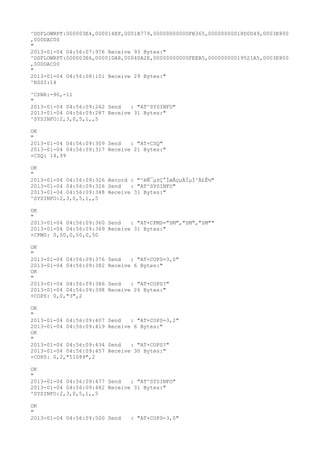 ^DSFLOWRPT:000003E4,000014EF,0001B779,00000000000FB365,00000000018D0D49,0003E800
,000DAC00
"
2013-01-04 04:56:07:976 Receive 93 Bytes:"
^DSFLOWRPT:000003E6,00001DA8,00040A2E,00000000000FEEB5,00000000019521A5,0003E800
,000DAC00
"
2013-01-04 04:56:08:101 Receive 29 Bytes:"
^RSSI:14

^CSNR:-90,-11
"
2013-01-04 04:56:09:262 Send   : "AT^SYSINFO"
2013-01-04 04:56:09:287 Receive 31 Bytes:"
^SYSINFO:2,3,0,5,1,,5

OK
"
2013-01-04 04:56:09:309 Send   : "AT+CSQ"
2013-01-04 04:56:09:317 Receive 21 Bytes:"
+CSQ: 14,99

OK
"
2013-01-04 04:56:09:326 Record : "²éÑ¯µ±Ç°ÍøÂçµÄÏµÍ³Ä£Ê½"
2013-01-04 04:56:09:326 Send   : "AT^SYSINFO"
2013-01-04 04:56:09:348 Receive 31 Bytes:"
^SYSINFO:2,3,0,5,1,,5

OK
"
2013-01-04 04:56:09:360 Send   : "AT+CPMS="SM","SM","SM""
2013-01-04 04:56:09:369 Receive 31 Bytes:"
+CPMS: 0,50,0,50,0,50

OK
"
2013-01-04 04:56:09:376   Send   : "AT+COPS=3,0"
2013-01-04 04:56:09:382   Receive 6 Bytes:"
OK
"
2013-01-04 04:56:09:386   Send   : "AT+COPS?
"
2013-01-04 04:56:09:398   Receive 26 Bytes:"
+COPS: 0,0,"3",2

OK
"
2013-01-04 04:56:09:407   Send   : "AT+COPS=3,2"
2013-01-04 04:56:09:419   Receive 6 Bytes:"
OK
"
2013-01-04 04:56:09:434   Send   : "AT+COPS?
"
2013-01-04 04:56:09:457   Receive 30 Bytes:"
+COPS: 0,2,"51089",2

OK
"
2013-01-04 04:56:09:477 Send   : "AT^SYSINFO"
2013-01-04 04:56:09:482 Receive 31 Bytes:"
^SYSINFO:2,3,0,5,1,,5

OK
"
2013-01-04 04:56:09:500 Send     : "AT+COPS=3,0"
 