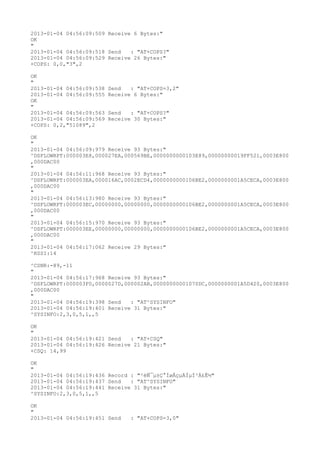 2013-01-04 04:56:09:509 Receive 6 Bytes:"
OK
"
2013-01-04 04:56:09:518 Send   : "AT+COPS?
"
2013-01-04 04:56:09:529 Receive 26 Bytes:"
+COPS: 0,0,"3",2

OK
"
2013-01-04 04:56:09:538   Send   : "AT+COPS=3,2"
2013-01-04 04:56:09:555   Receive 6 Bytes:"
OK
"
2013-01-04 04:56:09:563   Send   : "AT+COPS?
"
2013-01-04 04:56:09:569   Receive 30 Bytes:"
+COPS: 0,2,"51089",2

OK
"
2013-01-04 04:56:09:979 Receive 93 Bytes:"
^DSFLOWRPT:000003E8,000027EA,000569BE,0000000000103E89,00000000019FF521,0003E800
,000DAC00
"
2013-01-04 04:56:11:968 Receive 93 Bytes:"
^DSFLOWRPT:000003EA,000016AC,0002ECD4,0000000000106BE2,0000000001A5CECA,0003E800
,000DAC00
"
2013-01-04 04:56:13:980 Receive 93 Bytes:"
^DSFLOWRPT:000003EC,00000000,00000000,0000000000106BE2,0000000001A5CECA,0003E800
,000DAC00
"
2013-01-04 04:56:15:970 Receive 93 Bytes:"
^DSFLOWRPT:000003EE,00000000,00000000,0000000000106BE2,0000000001A5CECA,0003E800
,000DAC00
"
2013-01-04 04:56:17:062 Receive 29 Bytes:"
^RSSI:14

^CSNR:-89,-11
"
2013-01-04 04:56:17:968 Receive 93 Bytes:"
^DSFLOWRPT:000003F0,0000027D,000002AB,00000000001070DC,0000000001A5D420,0003E800
,000DAC00
"
2013-01-04 04:56:19:398 Send   : "AT^SYSINFO"
2013-01-04 04:56:19:401 Receive 31 Bytes:"
^SYSINFO:2,3,0,5,1,,5

OK
"
2013-01-04 04:56:19:421 Send   : "AT+CSQ"
2013-01-04 04:56:19:426 Receive 21 Bytes:"
+CSQ: 14,99

OK
"
2013-01-04 04:56:19:436 Record : "²éÑ¯µ±Ç°ÍøÂçµÄÏµÍ³Ä£Ê½"
2013-01-04 04:56:19:437 Send   : "AT^SYSINFO"
2013-01-04 04:56:19:441 Receive 31 Bytes:"
^SYSINFO:2,3,0,5,1,,5

OK
"
2013-01-04 04:56:19:451 Send     : "AT+COPS=3,0"
 