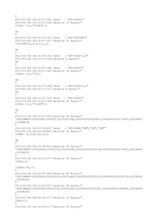 "
2013-01-04 04:15:57:301 Send   : "AT+COPS?
"
2013-01-04 04:15:57:309 Receive 30 Bytes:"
+COPS: 0,2,"51089",2

OK
"
2013-01-04 04:15:57:321 Send   : "AT^SYSINFO"
2013-01-04 04:15:57:327 Receive 31 Bytes:"
^SYSINFO:2,3,0,5,1,,5

OK
"
2013-01-04 04:15:57:333   Send   : "AT+COPS=3,0"
2013-01-04 04:15:57:338   Receive 6 Bytes:"
OK
"
2013-01-04 04:15:57:346   Send   : "AT+COPS?
"
2013-01-04 04:15:57:363   Receive 26 Bytes:"
+COPS: 0,0,"3",2

OK
"
2013-01-04 04:15:57:368   Send   : "AT+COPS=3,2"
2013-01-04 04:15:57:371   Receive 6 Bytes:"
OK
"
2013-01-04 04:15:57:378   Send   : "AT+COPS?
"
2013-01-04 04:15:57:386   Receive 30 Bytes:"
+COPS: 0,2,"51089",2

OK
"
2013-01-04 04:15:57:930 Receive 93 Bytes:"
^DSFLOWRPT:00000082,00000170,000037AA,0000000000024863,0000000000175655,0003E800
,000DAC00
"
2013-01-04 04:15:59:857 Send   : "AT+CPMS="SM","SM","SM""
2013-01-04 04:15:59:862 Receive 31 Bytes:"
+CPMS: 0,50,0,50,0,50

OK
"
2013-01-04 04:15:59:916 Receive 93 Bytes:"
^DSFLOWRPT:00000084,000001F4,00005208,0000000000024C4B,000000000017FA65,0003E800
,000DAC00
"
2013-01-04 04:16:01:577 Receive 28 Bytes:"
^RSSI:11

^CSNR:-90,-3
"
2013-01-04 04:16:01:928 Receive 93 Bytes:"
^DSFLOWRPT:00000086,00000224,00001A8A,0000000000025093,0000000000182F79,0003E800
,000DAC00
"
2013-01-04 04:16:03:917 Receive 93 Bytes:"
^DSFLOWRPT:00000088,00000190,0000360F,00000000000253B3,0000000000189B98,0003E800
,000DAC00
"
2013-01-04 04:16:04:577 Receive 12 Bytes:"
^RSSI:11
"
2013-01-04 04:16:04:577 Receive 16 Bytes:"
 