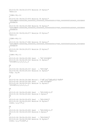 2013-01-04 04:56:23:070 Receive 29 Bytes:"
^RSSI:14

^CSNR:-92,-11
"
2013-01-04 04:56:23:970 Receive 93 Bytes:"
^DSFLOWRPT:000003F6,00000000,00000000,00000000001070DC,0000000001A5D420,0003E800
,000DAC00
"
2013-01-04 04:56:25:968 Receive 93 Bytes:"
^DSFLOWRPT:000003F8,00000000,00000000,00000000001070DC,0000000001A5D420,0003E800
,000DAC00
"
2013-01-04 04:56:26:077 Receive 29 Bytes:"
^RSSI:14

^CSNR:-89,-11
"
2013-01-04 04:56:27:980 Receive 93 Bytes:"
^DSFLOWRPT:000003FA,00000000,00000000,00000000001070DC,0000000001A5D420,0003E800
,000DAC00
"
2013-01-04 04:56:29:072 Receive 29 Bytes:"
^RSSI:14

^CSNR:-96,-11
"
2013-01-04 04:56:29:306 Send   : "AT^SYSINFO"
2013-01-04 04:56:29:322 Receive 31 Bytes:"
^SYSINFO:2,3,0,5,1,,5

OK
"
2013-01-04 04:56:29:337 Send   : "AT+CSQ"
2013-01-04 04:56:29:353 Receive 21 Bytes:"
+CSQ: 14,99

OK
"
2013-01-04 04:56:29:368 Record : "²éÑ¯µ±Ç°ÍøÂçµÄÏµÍ³Ä£Ê½"
2013-01-04 04:56:29:368 Send   : "AT^SYSINFO"
2013-01-04 04:56:29:431 Receive 31 Bytes:"
^SYSINFO:2,3,0,5,1,,5

OK
"
2013-01-04 04:56:29:446   Send   : "AT+COPS=3,0"
2013-01-04 04:56:29:462   Receive 6 Bytes:"
OK
"
2013-01-04 04:56:29:478   Send   : "AT+COPS?
"
2013-01-04 04:56:29:493   Receive 26 Bytes:"
+COPS: 0,0,"3",2

OK
"
2013-01-04 04:56:29:493   Send   : "AT+COPS=3,2"
2013-01-04 04:56:29:509   Receive 6 Bytes:"
OK
"
2013-01-04 04:56:29:524   Send   : "AT+COPS?
"
2013-01-04 04:56:29:540   Receive 30 Bytes:"
+COPS: 0,2,"51089",2
 