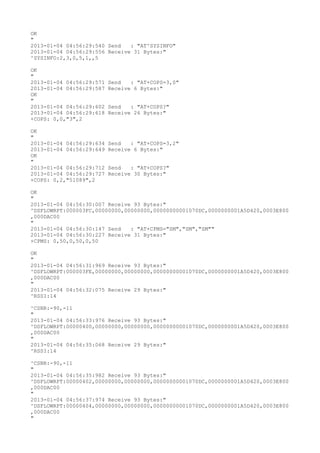 OK
"
2013-01-04 04:56:29:540 Send   : "AT^SYSINFO"
2013-01-04 04:56:29:556 Receive 31 Bytes:"
^SYSINFO:2,3,0,5,1,,5

OK
"
2013-01-04 04:56:29:571   Send   : "AT+COPS=3,0"
2013-01-04 04:56:29:587   Receive 6 Bytes:"
OK
"
2013-01-04 04:56:29:602   Send   : "AT+COPS?
"
2013-01-04 04:56:29:618   Receive 26 Bytes:"
+COPS: 0,0,"3",2

OK
"
2013-01-04 04:56:29:634   Send   : "AT+COPS=3,2"
2013-01-04 04:56:29:649   Receive 6 Bytes:"
OK
"
2013-01-04 04:56:29:712   Send   : "AT+COPS?
"
2013-01-04 04:56:29:727   Receive 30 Bytes:"
+COPS: 0,2,"51089",2

OK
"
2013-01-04 04:56:30:007 Receive 93 Bytes:"
^DSFLOWRPT:000003FC,00000000,00000000,00000000001070DC,0000000001A5D420,0003E800
,000DAC00
"
2013-01-04 04:56:30:147 Send   : "AT+CPMS="SM","SM","SM""
2013-01-04 04:56:30:227 Receive 31 Bytes:"
+CPMS: 0,50,0,50,0,50

OK
"
2013-01-04 04:56:31:969 Receive 93 Bytes:"
^DSFLOWRPT:000003FE,00000000,00000000,00000000001070DC,0000000001A5D420,0003E800
,000DAC00
"
2013-01-04 04:56:32:075 Receive 29 Bytes:"
^RSSI:14

^CSNR:-90,-11
"
2013-01-04 04:56:33:976 Receive 93 Bytes:"
^DSFLOWRPT:00000400,00000000,00000000,00000000001070DC,0000000001A5D420,0003E800
,000DAC00
"
2013-01-04 04:56:35:068 Receive 29 Bytes:"
^RSSI:14

^CSNR:-90,-11
"
2013-01-04 04:56:35:982 Receive 93 Bytes:"
^DSFLOWRPT:00000402,00000000,00000000,00000000001070DC,0000000001A5D420,0003E800
,000DAC00
"
2013-01-04 04:56:37:974 Receive 93 Bytes:"
^DSFLOWRPT:00000404,00000000,00000000,00000000001070DC,0000000001A5D420,0003E800
,000DAC00
"
 