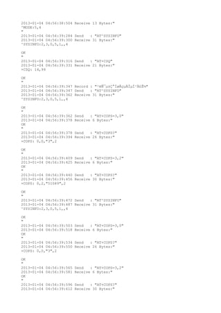 2013-01-04 04:56:38:504 Receive 13 Bytes:"
^MODE:5,4
"
2013-01-04 04:56:39:284 Send   : "AT^SYSINFO"
2013-01-04 04:56:39:300 Receive 31 Bytes:"
^SYSINFO:2,3,0,5,1,,4

OK
"
2013-01-04 04:56:39:316 Send   : "AT+CSQ"
2013-01-04 04:56:39:331 Receive 21 Bytes:"
+CSQ: 14,99

OK
"
2013-01-04 04:56:39:347 Record : "²éÑ¯µ±Ç°ÍøÂçµÄÏµÍ³Ä£Ê½"
2013-01-04 04:56:39:347 Send   : "AT^SYSINFO"
2013-01-04 04:56:39:362 Receive 31 Bytes:"
^SYSINFO:2,3,0,5,1,,4

OK
"
2013-01-04 04:56:39:362   Send   : "AT+COPS=3,0"
2013-01-04 04:56:39:378   Receive 6 Bytes:"
OK
"
2013-01-04 04:56:39:378   Send   : "AT+COPS?
"
2013-01-04 04:56:39:394   Receive 26 Bytes:"
+COPS: 0,0,"3",2

OK
"
2013-01-04 04:56:39:409   Send   : "AT+COPS=3,2"
2013-01-04 04:56:39:425   Receive 6 Bytes:"
OK
"
2013-01-04 04:56:39:440   Send   : "AT+COPS?
"
2013-01-04 04:56:39:456   Receive 30 Bytes:"
+COPS: 0,2,"51089",2

OK
"
2013-01-04 04:56:39:472 Send   : "AT^SYSINFO"
2013-01-04 04:56:39:487 Receive 31 Bytes:"
^SYSINFO:2,3,0,5,1,,4

OK
"
2013-01-04 04:56:39:503   Send   : "AT+COPS=3,0"
2013-01-04 04:56:39:518   Receive 6 Bytes:"
OK
"
2013-01-04 04:56:39:534   Send   : "AT+COPS?
"
2013-01-04 04:56:39:550   Receive 26 Bytes:"
+COPS: 0,0,"3",2

OK
"
2013-01-04   04:56:39:565 Send   : "AT+COPS=3,2"
2013-01-04   04:56:39:581 Receive 6 Bytes:"
OK
"
2013-01-04   04:56:39:596 Send   : "AT+COPS?
"
2013-01-04   04:56:39:612 Receive 30 Bytes:"
 