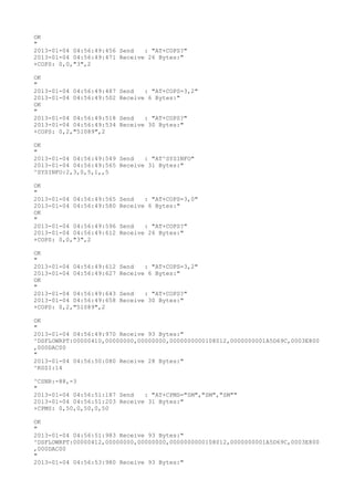OK
"
2013-01-04 04:56:49:456 Send   : "AT+COPS?
"
2013-01-04 04:56:49:471 Receive 26 Bytes:"
+COPS: 0,0,"3",2

OK
"
2013-01-04 04:56:49:487   Send   : "AT+COPS=3,2"
2013-01-04 04:56:49:502   Receive 6 Bytes:"
OK
"
2013-01-04 04:56:49:518   Send   : "AT+COPS?
"
2013-01-04 04:56:49:534   Receive 30 Bytes:"
+COPS: 0,2,"51089",2

OK
"
2013-01-04 04:56:49:549 Send   : "AT^SYSINFO"
2013-01-04 04:56:49:565 Receive 31 Bytes:"
^SYSINFO:2,3,0,5,1,,5

OK
"
2013-01-04 04:56:49:565   Send   : "AT+COPS=3,0"
2013-01-04 04:56:49:580   Receive 6 Bytes:"
OK
"
2013-01-04 04:56:49:596   Send   : "AT+COPS?
"
2013-01-04 04:56:49:612   Receive 26 Bytes:"
+COPS: 0,0,"3",2

OK
"
2013-01-04 04:56:49:612   Send   : "AT+COPS=3,2"
2013-01-04 04:56:49:627   Receive 6 Bytes:"
OK
"
2013-01-04 04:56:49:643   Send   : "AT+COPS?
"
2013-01-04 04:56:49:658   Receive 30 Bytes:"
+COPS: 0,2,"51089",2

OK
"
2013-01-04 04:56:49:970 Receive 93 Bytes:"
^DSFLOWRPT:00000410,00000000,00000000,0000000000108012,0000000001A5D69C,0003E800
,000DAC00
"
2013-01-04 04:56:50:080 Receive 28 Bytes:"
^RSSI:14

^CSNR:-88,-3
"
2013-01-04 04:56:51:187 Send   : "AT+CPMS="SM","SM","SM""
2013-01-04 04:56:51:203 Receive 31 Bytes:"
+CPMS: 0,50,0,50,0,50

OK
"
2013-01-04 04:56:51:983 Receive 93 Bytes:"
^DSFLOWRPT:00000412,00000000,00000000,0000000000108012,0000000001A5D69C,0003E800
,000DAC00
"
2013-01-04 04:56:53:980 Receive 93 Bytes:"
 