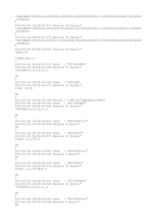 ^DSFLOWRPT:00000414,00000000,00000000,0000000000108012,0000000001A5D69C,0003E800
,000DAC00
"
2013-01-04 04:56:55:977 Receive 93 Bytes:"
^DSFLOWRPT:00000416,00000000,00000000,0000000000108012,0000000001A5D69C,0003E800
,000DAC00
"
2013-01-04 04:56:57:973 Receive 93 Bytes:"
^DSFLOWRPT:00000418,00000110,000000FE,0000000000108232,0000000001A5D898,0003E800
,000DAC00
"
2013-01-04 04:56:59:081 Receive 28 Bytes:"
^RSSI:14

^CSNR:-88,-3
"
2013-01-04 04:56:59:331 Send   : "AT^SYSINFO"
2013-01-04 04:56:59:346 Receive 31 Bytes:"
^SYSINFO:2,3,0,5,1,,5

OK
"
2013-01-04 04:56:59:362 Send   : "AT+CSQ"
2013-01-04 04:56:59:377 Receive 21 Bytes:"
+CSQ: 14,99

OK
"
2013-01-04 04:56:59:393 Record : "²éÑ¯µ±Ç°ÍøÂçµÄÏµÍ³Ä£Ê½"
2013-01-04 04:56:59:393 Send   : "AT^SYSINFO"
2013-01-04 04:56:59:409 Receive 31 Bytes:"
^SYSINFO:2,3,0,5,1,,5

OK
"
2013-01-04 04:56:59:424   Send   : "AT+COPS=3,0"
2013-01-04 04:56:59:440   Receive 6 Bytes:"
OK
"
2013-01-04 04:56:59:455   Send   : "AT+COPS?
"
2013-01-04 04:56:59:471   Receive 26 Bytes:"
+COPS: 0,0,"3",2

OK
"
2013-01-04 04:56:59:487   Send   : "AT+COPS=3,2"
2013-01-04 04:56:59:502   Receive 6 Bytes:"
OK
"
2013-01-04 04:56:59:518   Send   : "AT+COPS?
"
2013-01-04 04:56:59:533   Receive 30 Bytes:"
+COPS: 0,2,"51089",2

OK
"
2013-01-04 04:56:59:533 Send   : "AT^SYSINFO"
2013-01-04 04:56:59:549 Receive 31 Bytes:"
^SYSINFO:2,3,0,5,1,,5

OK
"
2013-01-04 04:56:59:565 Send   : "AT+COPS=3,0"
2013-01-04 04:56:59:580 Receive 6 Bytes:"
OK
 