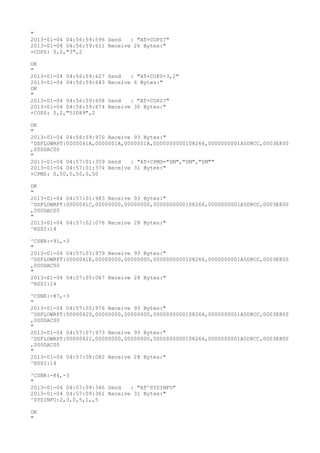 "
2013-01-04 04:56:59:596 Send   : "AT+COPS?
"
2013-01-04 04:56:59:611 Receive 26 Bytes:"
+COPS: 0,0,"3",2

OK
"
2013-01-04 04:56:59:627   Send   : "AT+COPS=3,2"
2013-01-04 04:56:59:643   Receive 6 Bytes:"
OK
"
2013-01-04 04:56:59:658   Send   : "AT+COPS?
"
2013-01-04 04:56:59:674   Receive 30 Bytes:"
+COPS: 0,2,"51089",2

OK
"
2013-01-04 04:56:59:970 Receive 93 Bytes:"
^DSFLOWRPT:0000041A,0000001A,0000001A,0000000000108266,0000000001A5D8CC,0003E800
,000DAC00
"
2013-01-04 04:57:01:359 Send   : "AT+CPMS="SM","SM","SM""
2013-01-04 04:57:01:374 Receive 31 Bytes:"
+CPMS: 0,50,0,50,0,50

OK
"
2013-01-04 04:57:01:983 Receive 93 Bytes:"
^DSFLOWRPT:0000041C,00000000,00000000,0000000000108266,0000000001A5D8CC,0003E800
,000DAC00
"
2013-01-04 04:57:02:076 Receive 28 Bytes:"
^RSSI:14

^CSNR:-91,-3
"
2013-01-04 04:57:03:979 Receive 93 Bytes:"
^DSFLOWRPT:0000041E,00000000,00000000,0000000000108266,0000000001A5D8CC,0003E800
,000DAC00
"
2013-01-04 04:57:05:087 Receive 28 Bytes:"
^RSSI:14

^CSNR:-87,-3
"
2013-01-04 04:57:05:976 Receive 93 Bytes:"
^DSFLOWRPT:00000420,00000000,00000000,0000000000108266,0000000001A5D8CC,0003E800
,000DAC00
"
2013-01-04 04:57:07:973 Receive 93 Bytes:"
^DSFLOWRPT:00000422,00000000,00000000,0000000000108266,0000000001A5D8CC,0003E800
,000DAC00
"
2013-01-04 04:57:08:082 Receive 28 Bytes:"
^RSSI:14

^CSNR:-84,-3
"
2013-01-04 04:57:09:346 Send   : "AT^SYSINFO"
2013-01-04 04:57:09:361 Receive 31 Bytes:"
^SYSINFO:2,3,0,5,1,,5

OK
"
 